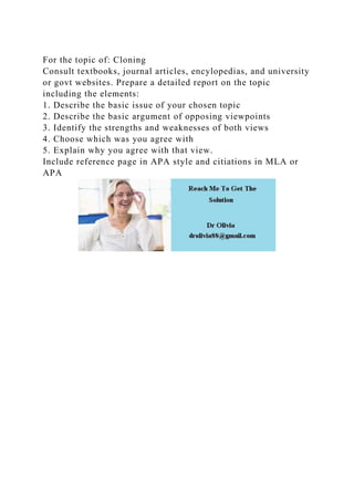 For the topic of: Cloning
Consult textbooks, journal articles, encylopedias, and university
or govt websites. Prepare a detailed report on the topic
including the elements:
1. Describe the basic issue of your chosen topic
2. Describe the basic argument of opposing viewpoints
3. Identify the strengths and weaknesses of both views
4. Choose which was you agree with
5. Explain why you agree with that view.
Include reference page in APA style and citiations in MLA or
APA
 