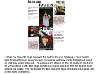 I made my contents page bold and full so that the eye catching. I have quotes from fictional fashion designers and musicians' with key words highlighted in red so that they would leap out. The pictures are placed so that all space is filled and no white space is left. The page numbers are also in red so that the can be seen among the pages. The red makes the text easier to read and makes the page look a little more interesting. 