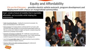 • Public Transit Electrification – leading the movement by example. City
Buses and School Buses to be 100% electric
• EVs for Schools, EV charging stations combined with EV curriculum, pilot
prioritized with high population of economically disadvantaged students at
title-one schools and is offered in English and Spanish. Uniquely brings field
experiences to empower future leaders
• Expansion of charging at multifamily: 85+ multifamily communities have
charging including Affordable Housing properties. Over 27,000 multi-family
residents impacted. #3 City best equipped for EV charging in US
• Launched increased eBike rebate with added incentive of up to $1,300 for
Customer Assistance Program customers
• Ongoing e-bike access safety trainings and demos for underserved
community members.
Equity and Affordability
EVs are for EVeryone - provides electric vehicle outreach, program development and
deployment with a focus on marginalized communities
Goal - create a future of mobility that is equitable,
affordable, and accessible while helping the
environment.
 