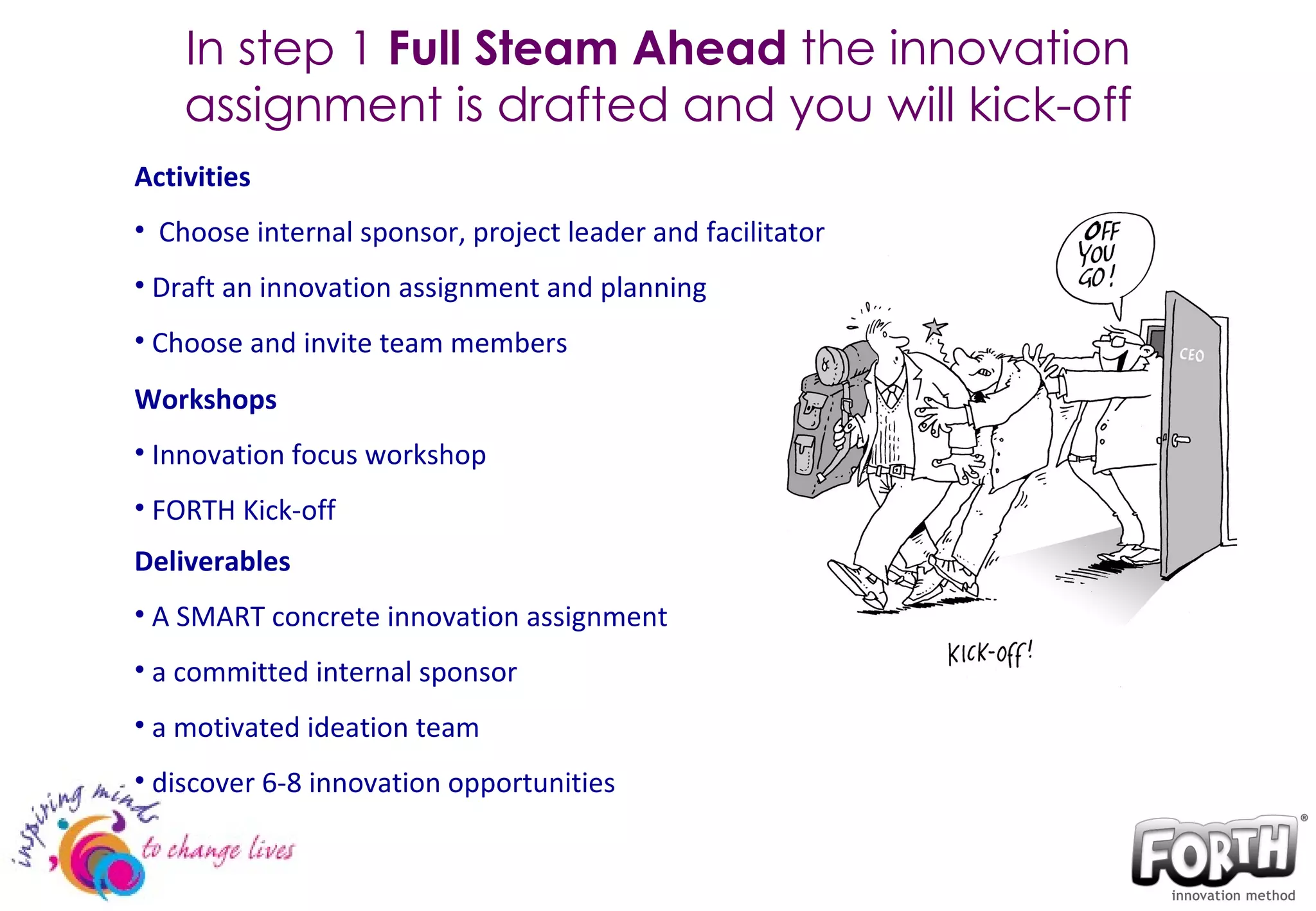 In step 1  Full Steam Ahead  the innovation assignment is drafted and you will kick-off Activities Choose internal sponsor, project leader and facilitator Draft an innovation assignment and planning Choose and invite team members Workshops Innovation focus workshop FORTH Kick-off Deliverables A SMART concrete innovation assignment a committed internal sponsor a motivated ideation team discover 6-8 innovation opportunities 
