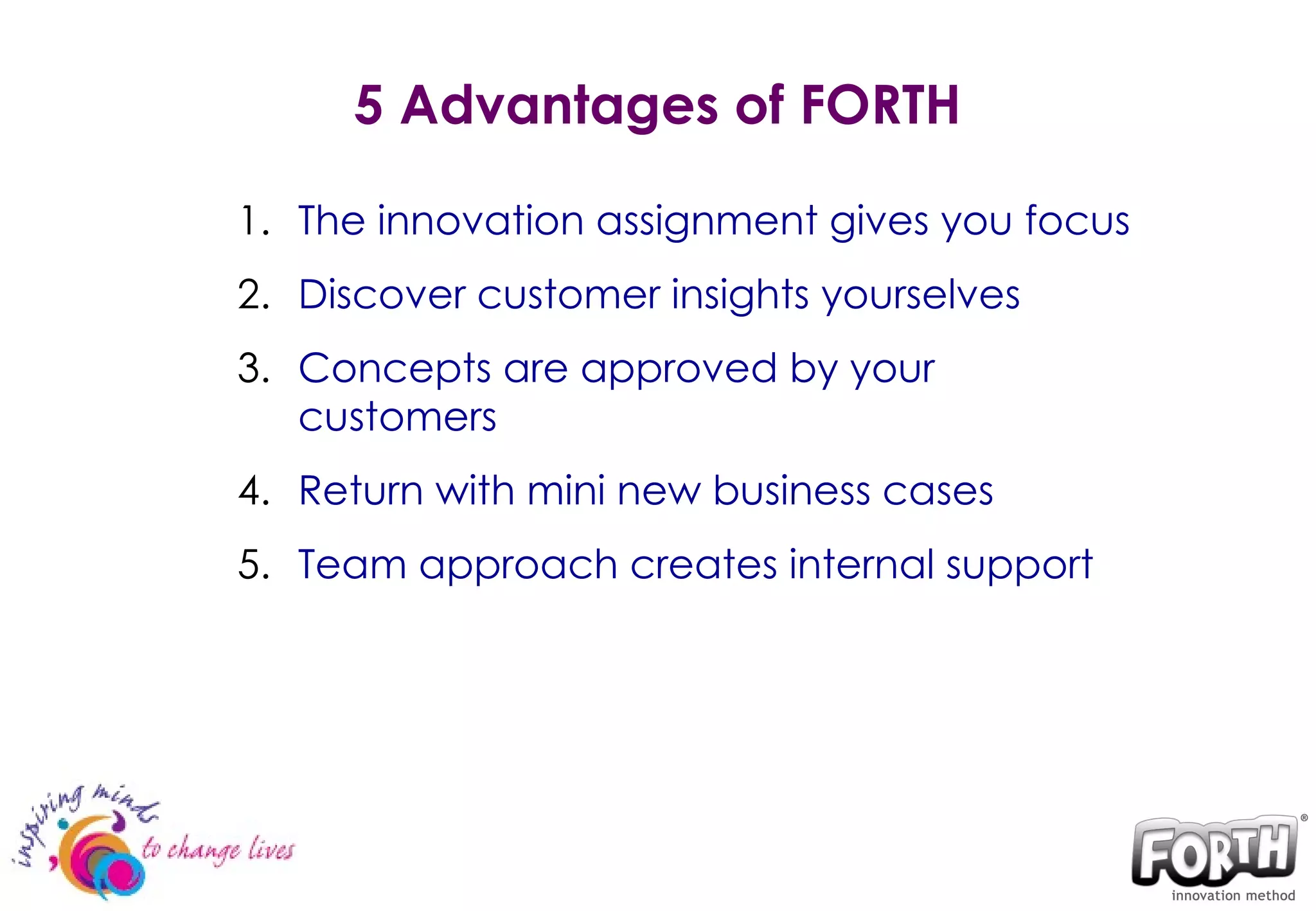 5 Advantages of FORTH The innovation assignment gives you focus  Discover customer insights yourselves Concepts are approved by your customers  Return with mini new business cases  Team approach creates internal support 