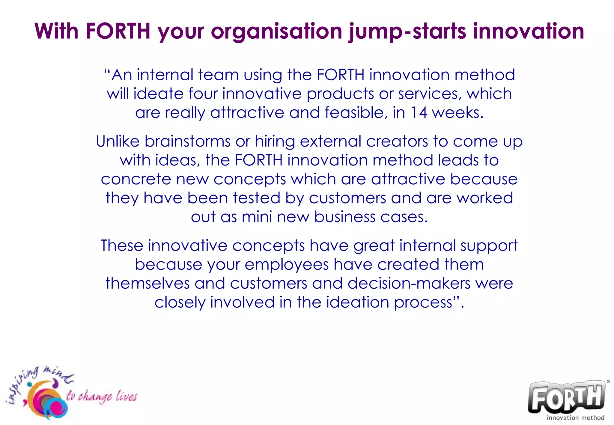 With FORTH your organisation jump-starts innovation “ An internal team using the FORTH innovation method will ideate four innovative products or services, which are really attractive and feasible, in 14 weeks. Unlike brainstorms or hiring external creators to come up with ideas, the FORTH innovation method leads to concrete new concepts which are attractive because they have been tested by customers and are worked out as mini new business cases. These innovative concepts have great internal support because your employees have created them themselves and customers and decision-makers were closely involved in the ideation process ” . 