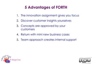 5 Advantages of FORTH The innovation assignment gives you focus  Discover customer insights yourselves Concepts are approved by your customers  Return with mini new business cases  Team approach creates internal support 