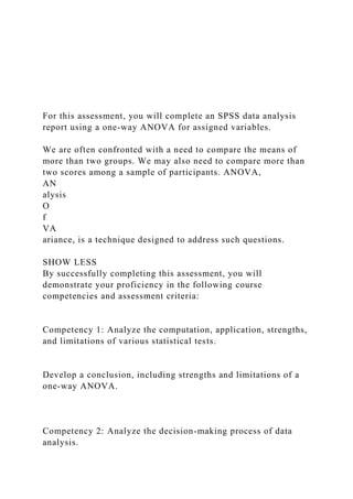 For this assessment, you will complete an SPSS data analysis
report using a one-way ANOVA for assigned variables.
We are often confronted with a need to compare the means of
more than two groups. We may also need to compare more than
two scores among a sample of participants. ANOVA,
AN
alysis
O
f
VA
ariance, is a technique designed to address such questions.
SHOW LESS
By successfully completing this assessment, you will
demonstrate your proficiency in the following course
competencies and assessment criteria:
Competency 1: Analyze the computation, application, strengths,
and limitations of various statistical tests.
Develop a conclusion, including strengths and limitations of a
one-way ANOVA.
Competency 2: Analyze the decision-making process of data
analysis.
 