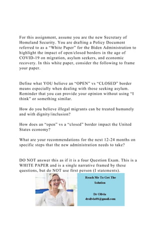 For this assignment, assume you are the new Secretary of
Homeland Security. You are drafting a Policy Document
referred to as a “White Paper” for the Biden Administration to
highlight the impact of open/closed borders in the age of
COVID-19 on migration, asylum seekers, and economic
recovery. In this white paper, consider the following to frame
your paper.
Define what YOU believe an “OPEN” vs “CLOSED” border
means especially when dealing with those seeking asylum.
Reminder that you can provide your opinion without using “I
think” or something similar.
How do you believe illegal migrants can be treated humanely
and with dignity/inclusion?
How does an “open” vs a “closed” border impact the United
States economy?
What are your recommendations for the next 12-24 months on
specific steps that the new administration needs to take?
DO NOT answer this as if it is a four Question Exam. This is a
WHITE PAPER and is a single narrative framed by these
questions, but do NOT use first person (I statements).
 