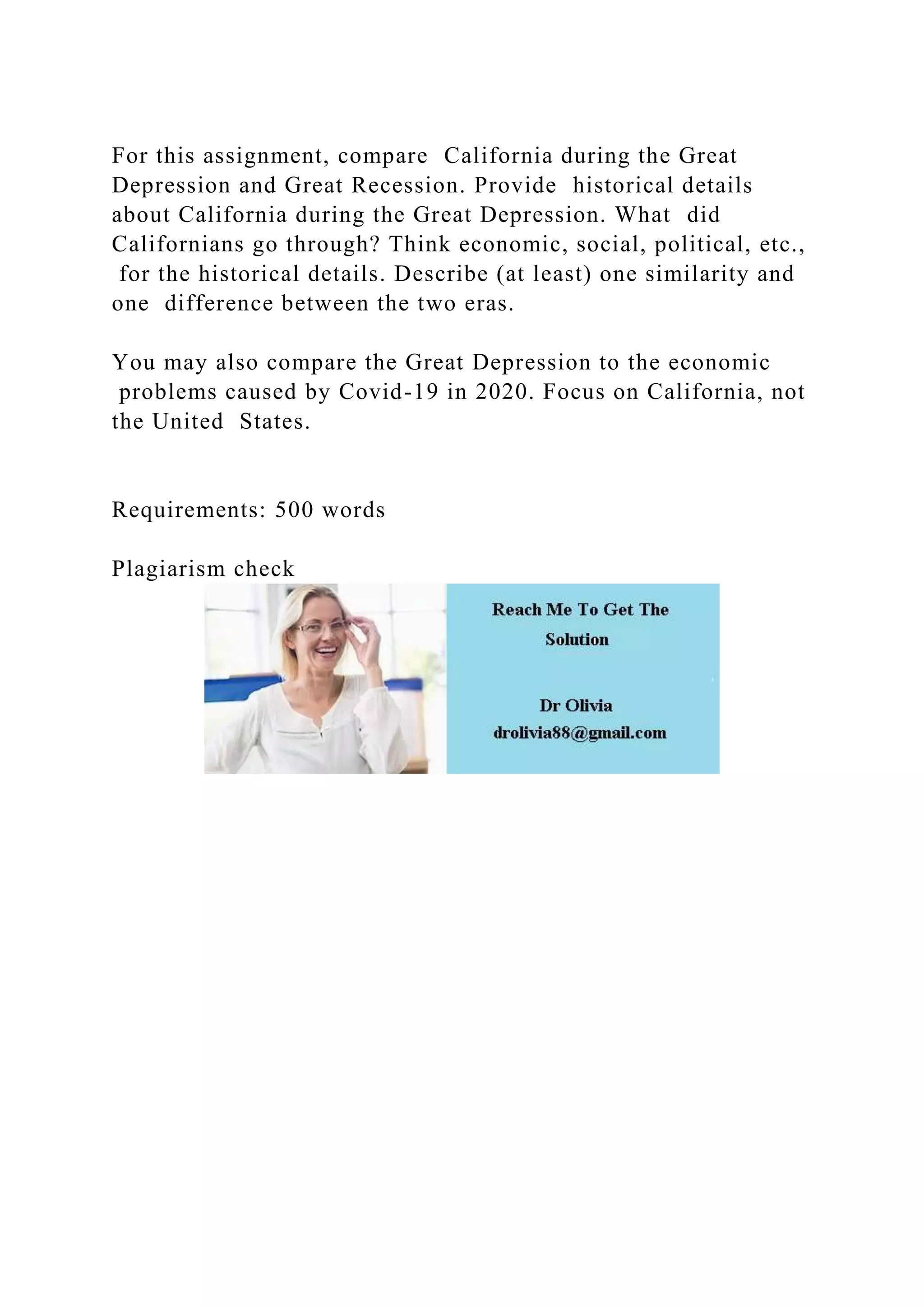 For this assignment, compare California during the Great
Depression and Great Recession. Provide historical details
about California during the Great Depression. What did
Californians go through? Think economic, social, political, etc.,
for the historical details. Describe (at least) one similarity and
one difference between the two eras.
You may also compare the Great Depression to the economic
problems caused by Covid-19 in 2020. Focus on California, not
the United States.
Requirements: 500 words
Plagiarism check