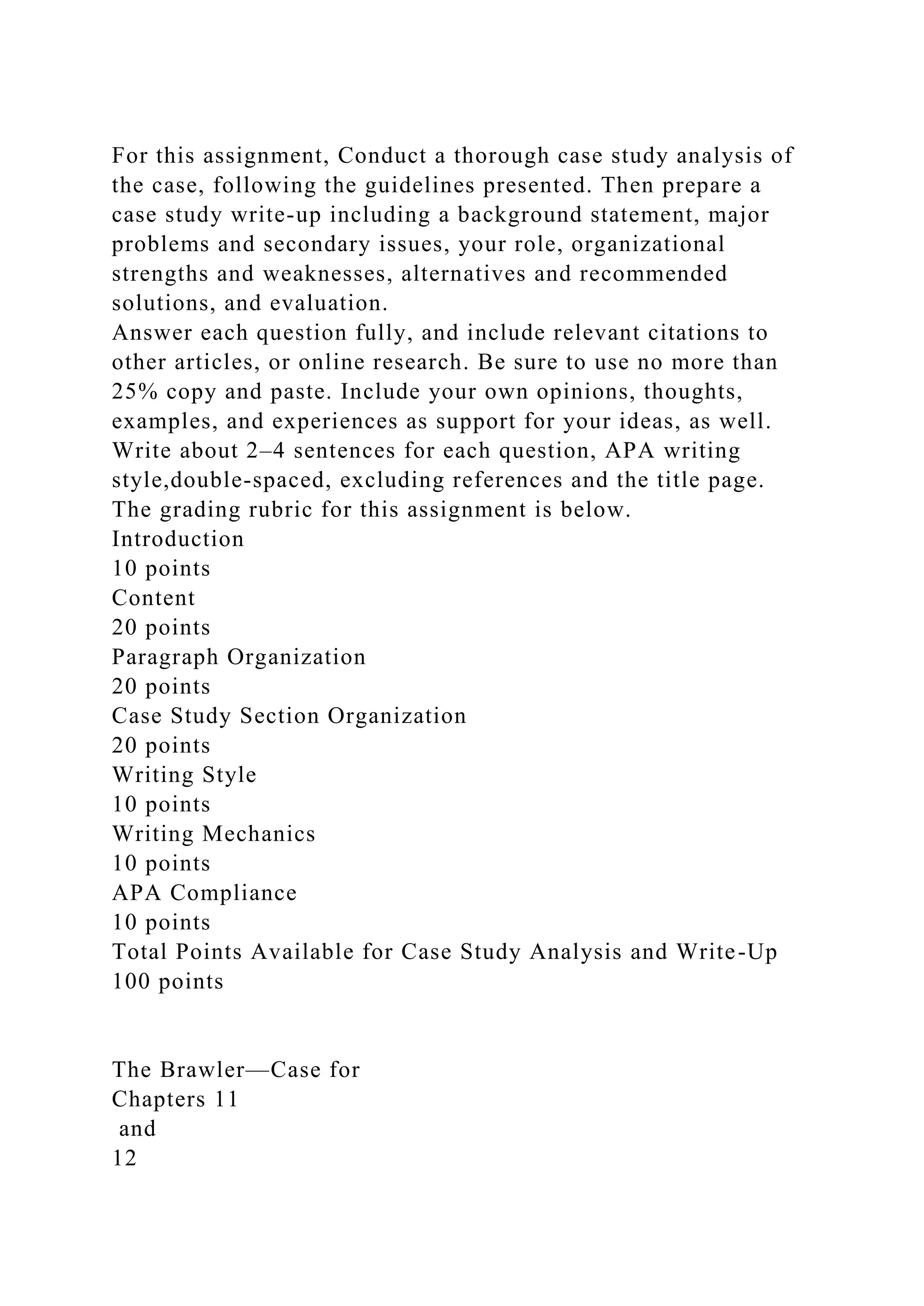 For this assignment, Conduct a thorough case study analysis of
the case, following the guidelines presented. Then prepare a
case study write-up including a background statement, major
problems and secondary issues, your role, organizational
strengths and weaknesses, alternatives and recommended
solutions, and evaluation.
Answer each question fully, and include relevant citations to
other articles, or online research. Be sure to use no more than
25% copy and paste. Include your own opinions, thoughts,
examples, and experiences as support for your ideas, as well.
Write about 2–4 sentences for each question, APA writing
style,double-spaced, excluding references and the title page.
The grading rubric for this assignment is below.
Introduction
10 points
Content
20 points
Paragraph Organization
20 points
Case Study Section Organization
20 points
Writing Style
10 points
Writing Mechanics
10 points
APA Compliance
10 points
Total Points Available for Case Study Analysis and Write-Up
100 points
The Brawler—Case for
Chapters 11
and
12
 