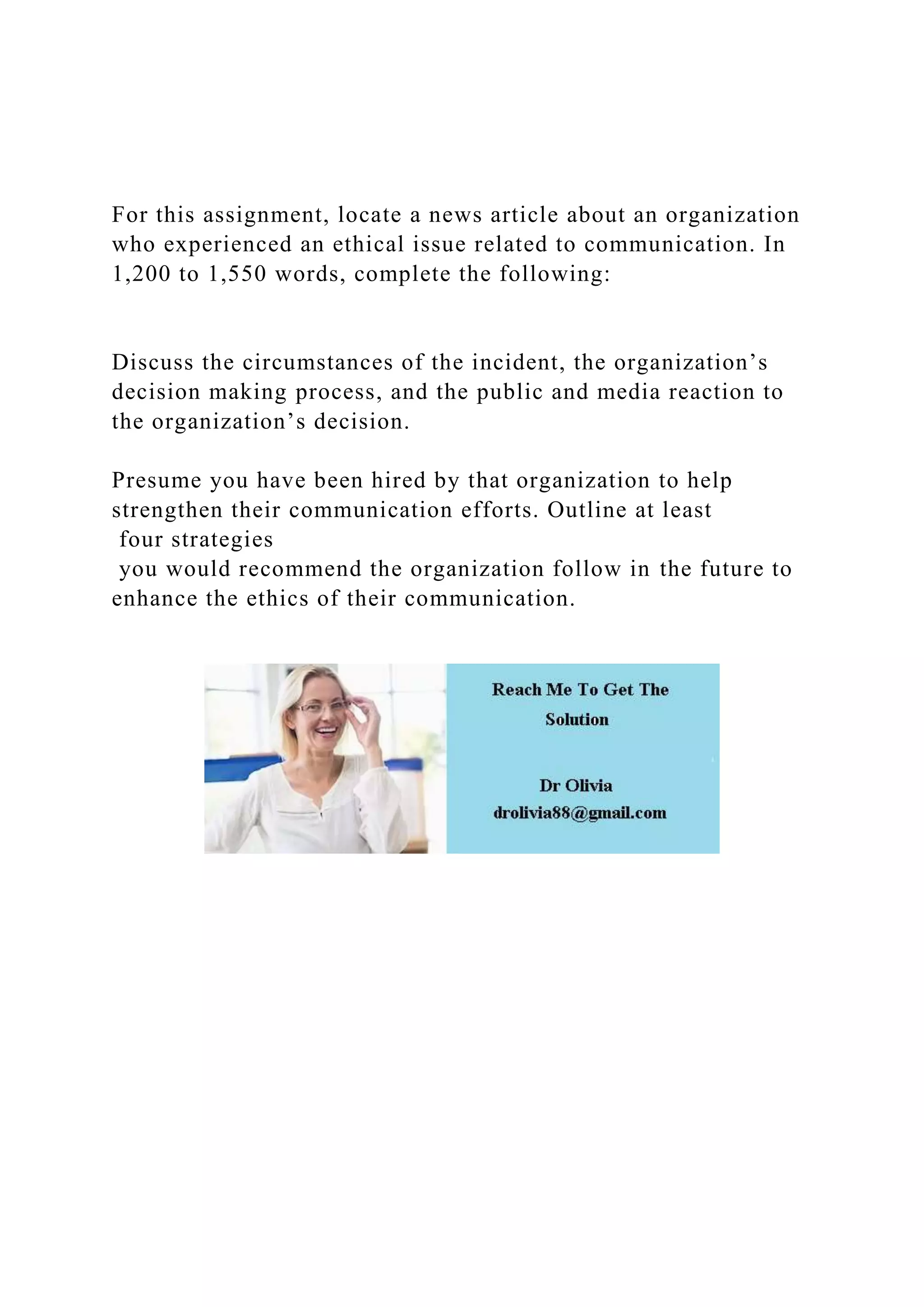 For this assignment, locate a news article about an organization
who experienced an ethical issue related to communication. In
1,200 to 1,550 words, complete the following:
Discuss the circumstances of the incident, the organization’s
decision making process, and the public and media reaction to
the organization’s decision.
Presume you have been hired by that organization to help
strengthen their communication efforts. Outline at least
four strategies
you would recommend the organization follow in the future to
enhance the ethics of their communication.
