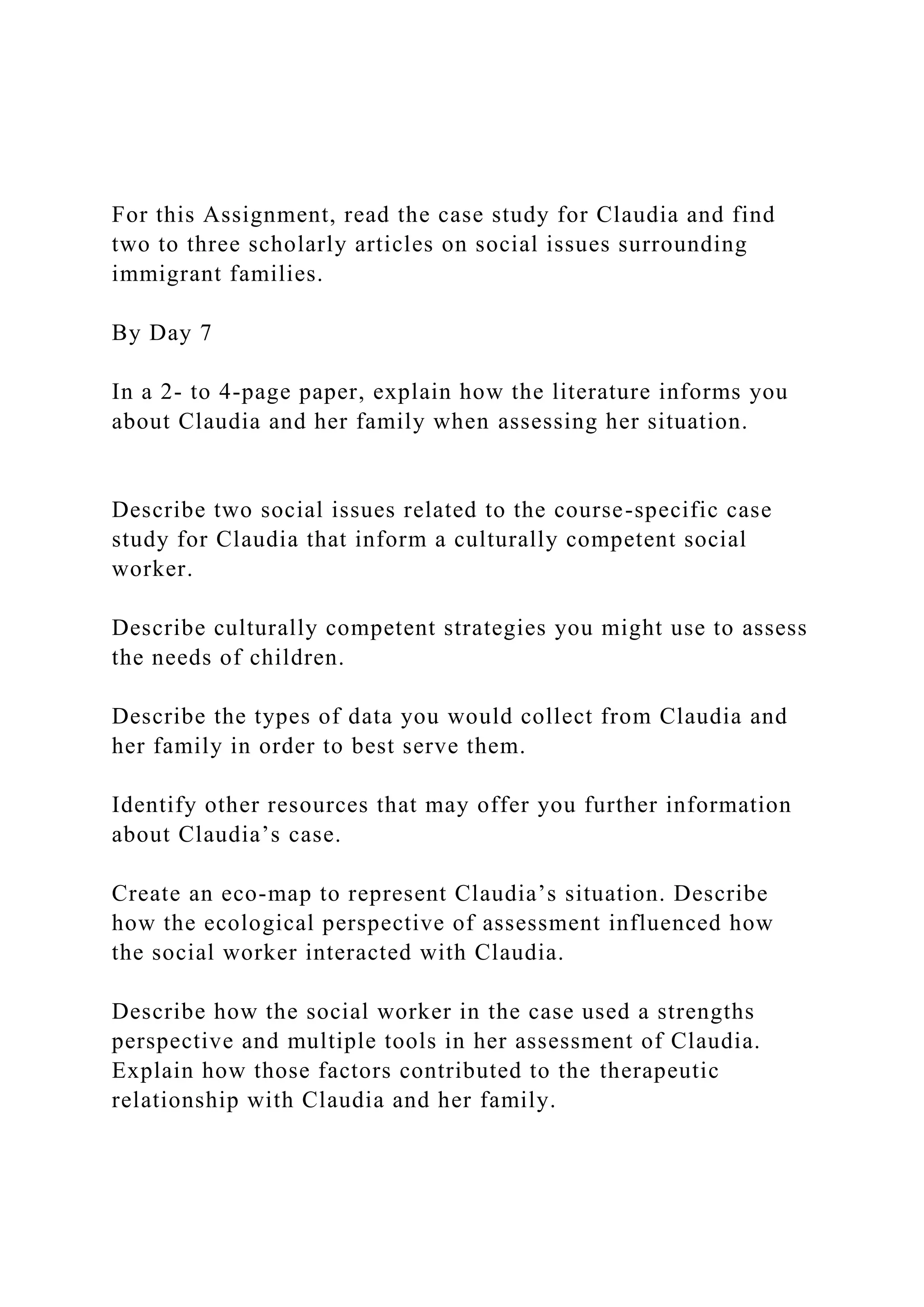 For this Assignment, read the case study for Claudia and find
two to three scholarly articles on social issues surrounding
immigrant families.
By Day 7
In a 2- to 4-page paper, explain how the literature informs you
about Claudia and her family when assessing her situation.
Describe two social issues related to the course-specific case
study for Claudia that inform a culturally competent social
worker.
Describe culturally competent strategies you might use to assess
the needs of children.
Describe the types of data you would collect from Claudia and
her family in order to best serve them.
Identify other resources that may offer you further information
about Claudia’s case.
Create an eco-map to represent Claudia’s situation. Describe
how the ecological perspective of assessment influenced how
the social worker interacted with Claudia.
Describe how the social worker in the case used a strengths
perspective and multiple tools in her assessment of Claudia.
Explain how those factors contributed to the therapeutic
relationship with Claudia and her family.