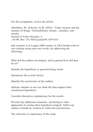 For this assignment, review the article:
Abomhara, M., & Koien, G.M. (2015). Cyber security and the
internet of things: Vulnerabilities, threats, intruders, and
attacks.
Journal of Cyber Security, 4
, 65-88. Doi: 10.13052/jcsm2245-1439.414
and evaluate it in 3 pages (800 words), in APA format with in-
text citation using your own words, by addressing the
following:
What did the authors investigate, and in general how did they
do so?
Identify the hypothesis or question being tested
Summarize the overall article.
Identify the conclusions of the authors
Indicate whether or not you think the data support their
conclusions/hypothesis
Consider alternative explanations for the results
Provide any additional comments pertaining to other
approaches to testing their hypothesis (logical follow-up
studies to build on, confirm or refute the conclusions)
The relevance or importance of the study
 