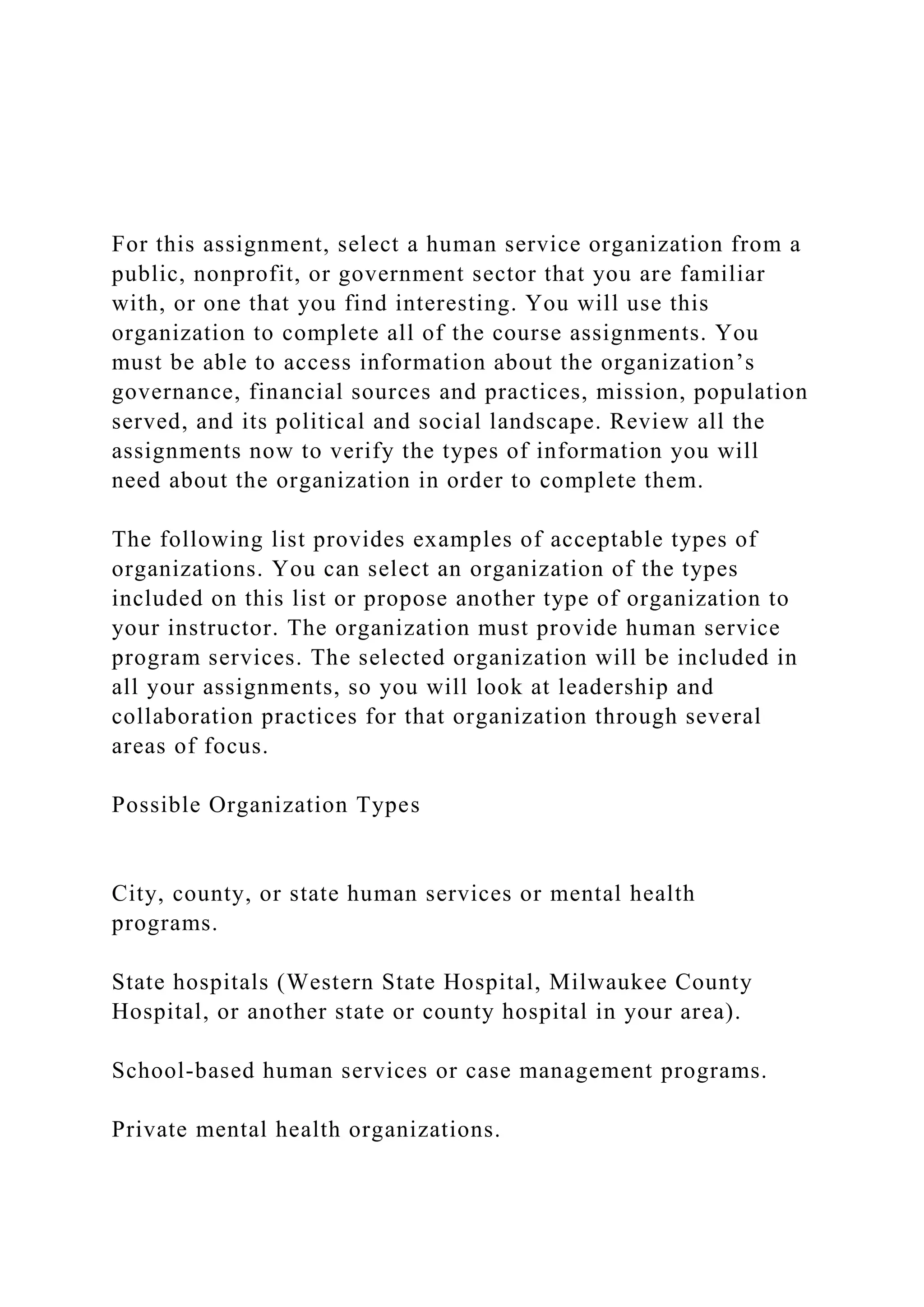 For this assignment, select a human service organization from a
public, nonprofit, or government sector that you are familiar
with, or one that you find interesting. You will use this
organization to complete all of the course assignments. You
must be able to access information about the organization’s
governance, financial sources and practices, mission, population
served, and its political and social landscape. Review all the
assignments now to verify the types of information you will
need about the organization in order to complete them.
The following list provides examples of acceptable types of
organizations. You can select an organization of the types
included on this list or propose another type of organization to
your instructor. The organization must provide human service
program services. The selected organization will be included in
all your assignments, so you will look at leadership and
collaboration practices for that organization through several
areas of focus.
Possible Organization Types
City, county, or state human services or mental health
programs.
State hospitals (Western State Hospital, Milwaukee County
Hospital, or another state or county hospital in your area).
School-based human services or case management programs.
Private mental health organizations.