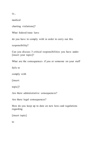 ie.,
medical
charting violations]?
What federal/state laws
do you have to comply with in order to carry out this
responsibility?
Can you discuss 3 critical responsibilities you have under
[insert your topic]?
What are the consequences if you or someone on your staff
fails to
comply with
[insert
topic]?
Are there administrative consequences?
Are there legal consequences?
How do you keep up to date on new laws and regulations
regarding
[insert topic]
to
 