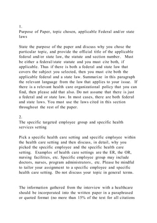 1.
Purpose of Paper, topic chosen, applicable Federal and/or state
laws
State the purpose of the paper and discuss why you chose the
particular topic, and provide the official title of the applicable
federal and/or state law, the statute and section number. Must
be either a federal/state statute and you must cite both, if
applicable. Thus if there is both a federal and state law that
covers the subject you selected, then you must cite both the
applicable federal and a state law. Summarize in this paragraph
the relevant language from the law that applies to your issue. If
there is a relevant health care organizational policy that you can
find, then please add that also. Do not assume that there is just
a federal and or state law. In most cases, there are both federal
and state laws. You must use the laws cited in this section
throughout the rest of the paper.
2.
The specific targeted employee group and specific health
services setting
Pick a specific health care setting and specific employee within
the health care setting and then discuss, in detail, why you
picked the specific employee and the specific health care
setting. Examples of health care settings are the ER, the OR,
nursing facilities, etc. Specific employee group may include
doctors, nurses, program administrators , etc. Please be mindful
to tailor your assignment to a specific employee and specific
health care setting. Do not discuss your topic in general terms.
The information gathered from the interview with a healthcare
should be incorporated into the written paper in a paraphrased
or quoted format (no more than 15% of the text for all citations
 