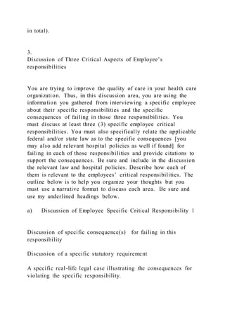 in total).
3.
Discussion of Three Critical Aspects of Employee’s
responsibilities
You are trying to improve the quality of care in your health care
organization. Thus, in this discussion area, you are using the
information you gathered from interviewing a specific employee
about their specific responsibilities and the specific
consequences of failing in those three responsibilities. You
must discuss at least three (3) specific employee critical
responsibilities. You must also specifically relate the applicable
federal and/or state law as to the specific consequences [you
may also add relevant hospital policies as well if found] for
failing in each of those responsibilities and provide citations to
support the consequences. Be sure and include in the discussion
the relevant law and hospital policies. Describe how each of
them is relevant to the employees’ critical responsibilities. The
outline below is to help you organize your thoughts but you
must use a narrative format to discuss each area. Be sure and
use my underlined headings below.
a) Discussion of Employee Specific Critical Responsibility 1
Discussion of specific consequence(s) for failing in this
responsibility
Discussion of a specific statutory requirement
A specific real-life legal case illustrating the consequences for
violating the specific responsibility.
 