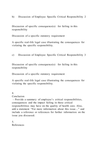 b) Discussion of Employee Specific Critical Responsibility 2
Discussion of specific consequence(s) for failing in this
responsibility
Discussion of a specific statutory requirement
A specific real-life legal case illustrating the consequences for
violating the specific responsibility.
c) Discussion of Employee Specific Critical Responsibility 3
Discussion of specific consequence(s) for failing in this
responsibility
Discussion of a specific statutory requirement
A specific real-life legal case illustrating the consequences for
violating the specific responsibility.
4.
Conclusion
– Provide a summary of employee’s critical responsibilities,
consequences and the impact failing in those critical
responsibilities may have on the quality of health care. Also,
add a statement “For more information about this issue…” and
include a reference or references for further information on the
issue you discussed.
5.
References
 