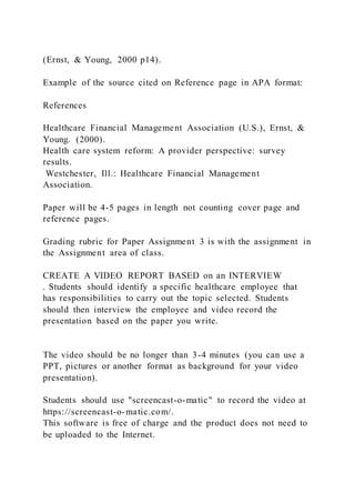 (Ernst, & Young, 2000 p14).
Example of the source cited on Reference page in APA format:
References
Healthcare Financial Management Association (U.S.), Ernst, &
Young. (2000).
Health care system reform: A provider perspective: survey
results.
Westchester, Ill.: Healthcare Financial Management
Association.
Paper will be 4-5 pages in length not counting cover page and
reference pages.
Grading rubric for Paper Assignment 3 is with the assignment in
the Assignment area of class.
CREATE A VIDEO REPORT BASED on an INTERVIEW
. Students should identify a specific healthcare employee that
has responsibilities to carry out the topic selected. Students
should then interview the employee and video record the
presentation based on the paper you write.
The video should be no longer than 3-4 minutes (you can use a
PPT, pictures or another format as background for your video
presentation).
Students should use "screencast-o-matic" to record the video at
https://screencast-o-matic.com/.
This software is free of charge and the product does not need to
be uploaded to the Internet.
 