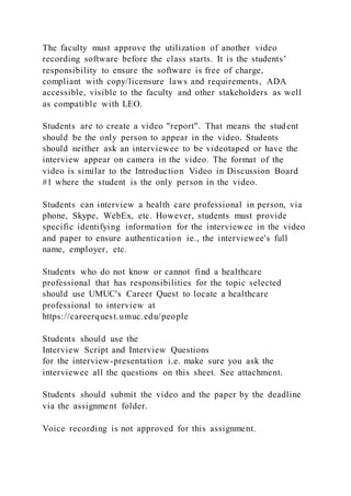 The faculty must approve the utilization of another video
recording software before the class starts. It is the students’
responsibility to ensure the software is free of charge,
compliant with copy/licensure laws and requirements, ADA
accessible, visible to the faculty and other stakeholders as well
as compatible with LEO.
Students are to create a video "report". That means the student
should be the only person to appear in the video. Students
should neither ask an interviewee to be videotaped or have the
interview appear on camera in the video. The format of the
video is similar to the Introduction Video in Discussion Board
#1 where the student is the only person in the video.
Students can interview a health care professional in person, via
phone, Skype, WebEx, etc. However, students must provide
specific identifying information for the interviewee in the video
and paper to ensure authentication ie., the interviewee's full
name, employer, etc.
Students who do not know or cannot find a healthcare
professional that has responsibilities for the topic selected
should use UMUC's Career Quest to locate a healthcare
professional to interview at
https://careerquest.umuc.edu/people
Students should use the
Interview Script and Interview Questions
for the interview-presentation i.e. make sure you ask the
interviewee all the questions on this sheet. See attachment.
Students should submit the video and the paper by the deadline
via the assignment folder.
Voice recording is not approved for this assignment.
 