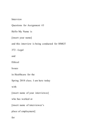Interview
Questions for Assignment #3
Hello My Name is
[insert your name]
and this interview is being conducted for HMGT
372 –Legal
and
Ethical
Issues
in Healthcare for the
Spring 2018 class. I am here today
with
[insert name of your interviewee]
who has worked at
[insert name of interviewee’s
place of employment]
for
 