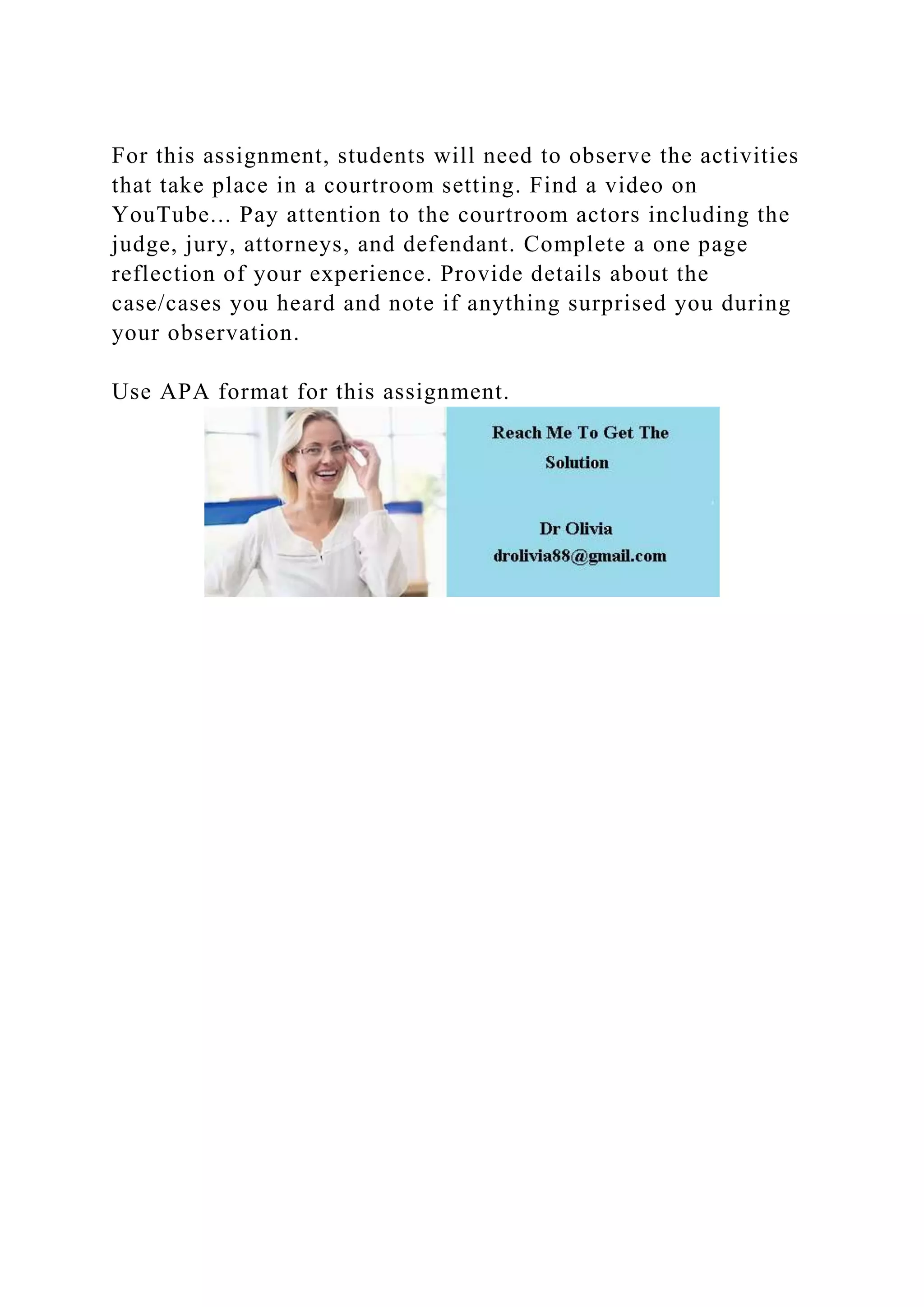 For this assignment, students will need to observe the activities
that take place in a courtroom setting. Find a video on
YouTube... Pay attention to the courtroom actors including the
judge, jury, attorneys, and defendant. Complete a one page
reflection of your experience. Provide details about the
case/cases you heard and note if anything surprised you during
your observation.
Use APA format for this assignment.