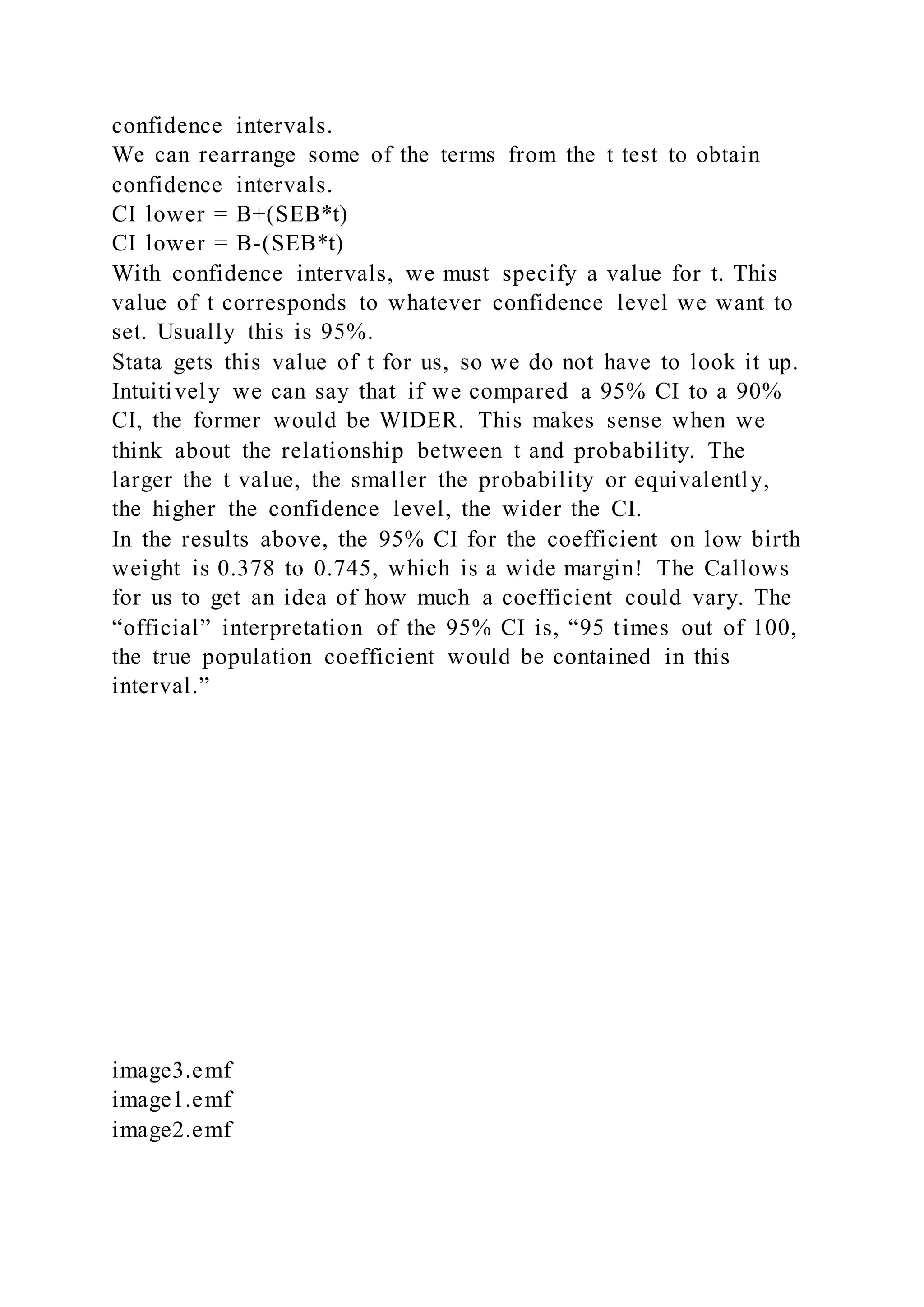 confidence intervals.
We can rearrange some of the terms from the t test to obtain
confidence intervals.
CI lower = B+(SEB*t)
CI lower = B-(SEB*t)
With confidence intervals, we must specify a value for t. This
value of t corresponds to whatever confidence level we want to
set. Usually this is 95%.
Stata gets this value of t for us, so we do not have to look it up.
Intuitively we can say that if we compared a 95% CI to a 90%
CI, the former would be WIDER. This makes sense when we
think about the relationship between t and probability. The
larger the t value, the smaller the probability or equivalently,
the higher the confidence level, the wider the CI.
In the results above, the 95% CI for the coefficient on low birth
weight is 0.378 to 0.745, which is a wide margin! The Callows
for us to get an idea of how much a coefficient could vary. The
“official” interpretation of the 95% CI is, “95 times out of 100,
the true population coefficient would be contained in this
interval.”
image3.emf
image1.emf
image2.emf
 