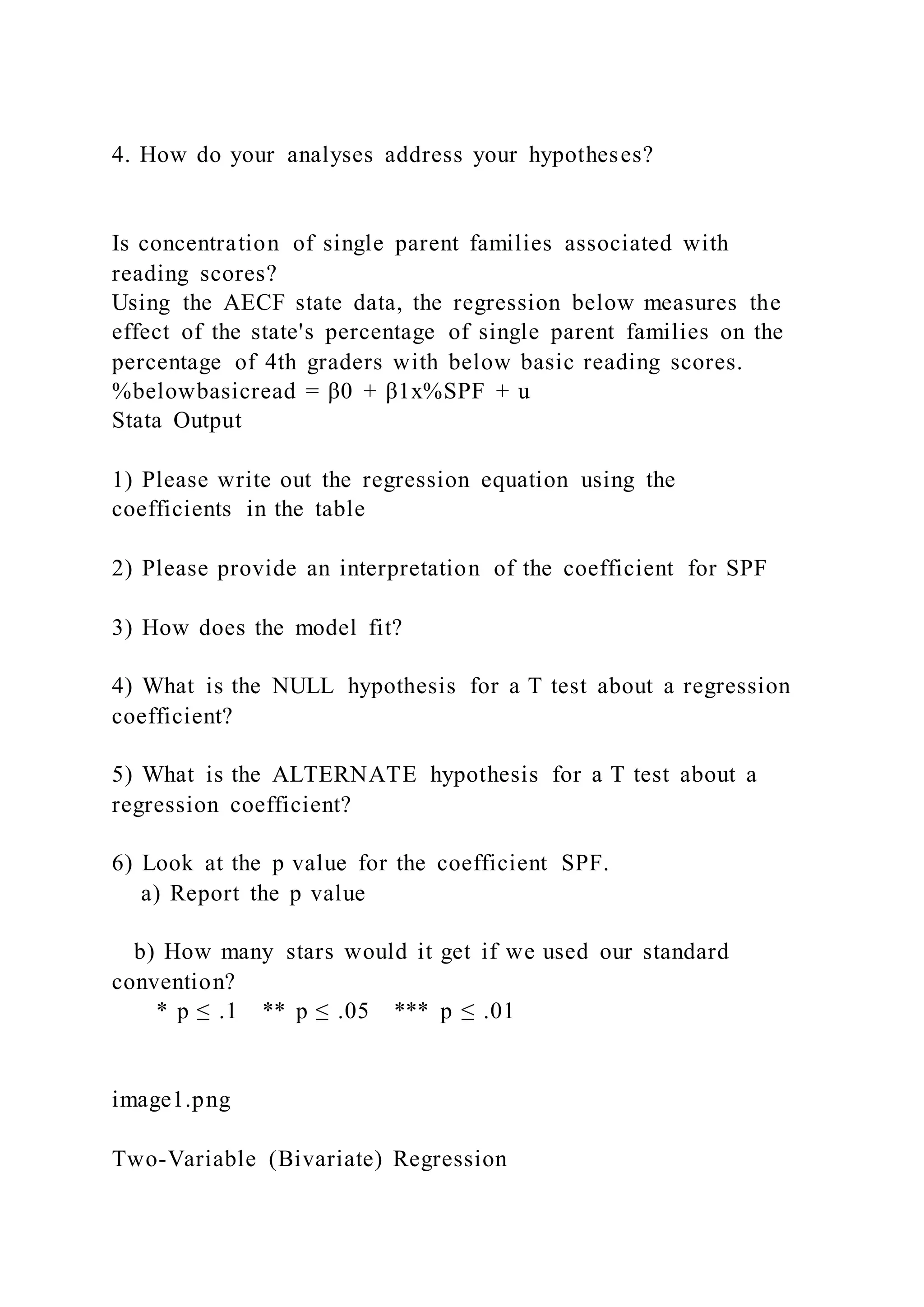 4. How do your analyses address your hypotheses?
Is concentration of single parent families associated with
reading scores?
Using the AECF state data, the regression below measures the
effect of the state's percentage of single parent families on the
percentage of 4th graders with below basic reading scores.
%belowbasicread = β0 + β1x%SPF + u
Stata Output
1) Please write out the regression equation using the
coefficients in the table
2) Please provide an interpretation of the coefficient for SPF
3) How does the model fit?
4) What is the NULL hypothesis for a T test about a regression
coefficient?
5) What is the ALTERNATE hypothesis for a T test about a
regression coefficient?
6) Look at the p value for the coefficient SPF.
a) Report the p value
b) How many stars would it get if we used our standard
convention?
* p ≤ .1 ** p ≤ .05 *** p ≤ .01
image1.png
Two-Variable (Bivariate) Regression
 