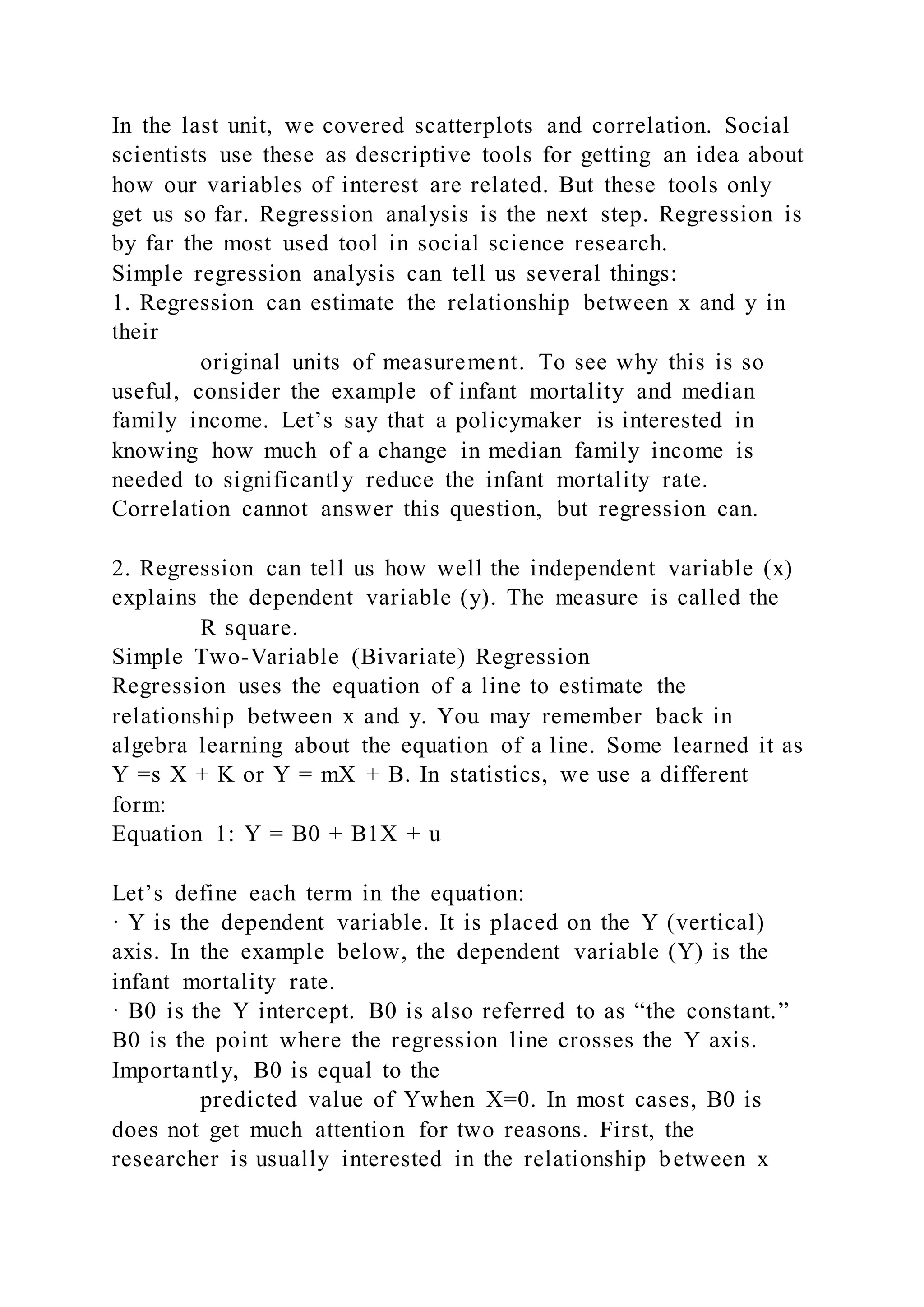 In the last unit, we covered scatterplots and correlation. Social
scientists use these as descriptive tools for getting an idea about
how our variables of interest are related. But these tools only
get us so far. Regression analysis is the next step. Regression is
by far the most used tool in social science research.
Simple regression analysis can tell us several things:
1. Regression can estimate the relationship between x and y in
their
original units of measurement. To see why this is so
useful, consider the example of infant mortality and median
family income. Let’s say that a policymaker is interested in
knowing how much of a change in median family income is
needed to significantly reduce the infant mortality rate.
Correlation cannot answer this question, but regression can.
2. Regression can tell us how well the independent variable (x)
explains the dependent variable (y). The measure is called the
R square.
Simple Two-Variable (Bivariate) Regression
Regression uses the equation of a line to estimate the
relationship between x and y. You may remember back in
algebra learning about the equation of a line. Some learned it as
Y =s X + K or Y = mX + B. In statistics, we use a different
form:
Equation 1: Y = B0 + B1X + u
Let’s define each term in the equation:
· Y is the dependent variable. It is placed on the Y (vertical)
axis. In the example below, the dependent variable (Y) is the
infant mortality rate.
· B0 is the Y intercept. B0 is also referred to as “the constant.”
B0 is the point where the regression line crosses the Y axis.
Importantly, B0 is equal to the
predicted value of Ywhen X=0. In most cases, B0 is
does not get much attention for two reasons. First, the
researcher is usually interested in the relationship between x
 