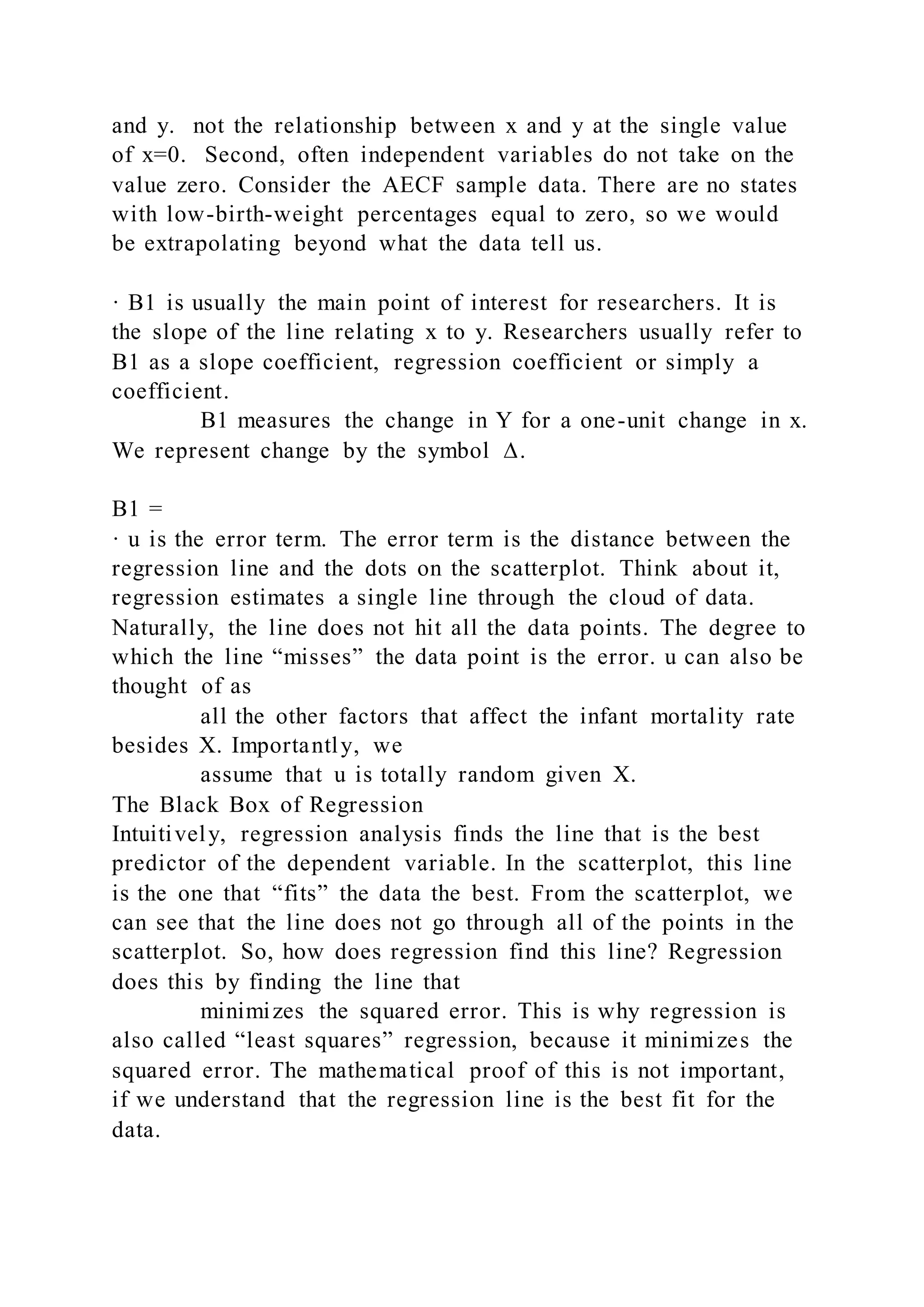 and y. not the relationship between x and y at the single value
of x=0. Second, often independent variables do not take on the
value zero. Consider the AECF sample data. There are no states
with low-birth-weight percentages equal to zero, so we would
be extrapolating beyond what the data tell us.
· B1 is usually the main point of interest for researchers. It is
the slope of the line relating x to y. Researchers usually refer to
B1 as a slope coefficient, regression coefficient or simply a
coefficient.
B1 measures the change in Y for a one-unit change in x.
We represent change by the symbol ∆.
B1 =
· u is the error term. The error term is the distance between the
regression line and the dots on the scatterplot. Think about it,
regression estimates a single line through the cloud of data.
Naturally, the line does not hit all the data points. The degree to
which the line “misses” the data point is the error. u can also be
thought of as
all the other factors that affect the infant mortality rate
besides X. Importantly, we
assume that u is totally random given X.
The Black Box of Regression
Intuitively, regression analysis finds the line that is the best
predictor of the dependent variable. In the scatterplot, this line
is the one that “fits” the data the best. From the scatterplot, we
can see that the line does not go through all of the points in the
scatterplot. So, how does regression find this line? Regression
does this by finding the line that
minimizes the squared error. This is why regression is
also called “least squares” regression, because it minimizes the
squared error. The mathematical proof of this is not important,
if we understand that the regression line is the best fit for the
data.
 