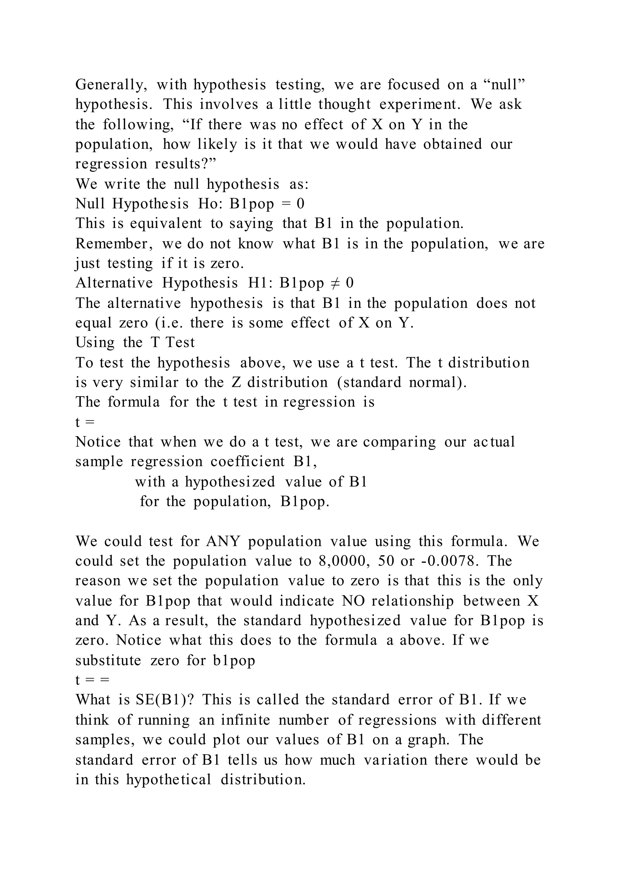 Generally, with hypothesis testing, we are focused on a “null”
hypothesis. This involves a little thought experiment. We ask
the following, “If there was no effect of X on Y in the
population, how likely is it that we would have obtained our
regression results?”
We write the null hypothesis as:
Null Hypothesis Ho: B1pop = 0
This is equivalent to saying that B1 in the population.
Remember, we do not know what B1 is in the population, we are
just testing if it is zero.
Alternative Hypothesis H1: B1pop ≠ 0
The alternative hypothesis is that B1 in the population does not
equal zero (i.e. there is some effect of X on Y.
Using the T Test
To test the hypothesis above, we use a t test. The t distribution
is very similar to the Z distribution (standard normal).
The formula for the t test in regression is
t =
Notice that when we do a t test, we are comparing our actual
sample regression coefficient B1,
with a hypothesized value of B1
for the population, B1pop.
We could test for ANY population value using this formula. We
could set the population value to 8,0000, 50 or -0.0078. The
reason we set the population value to zero is that this is the only
value for B1pop that would indicate NO relationship between X
and Y. As a result, the standard hypothesized value for B1pop is
zero. Notice what this does to the formula a above. If we
substitute zero for b1pop
t = =
What is SE(B1)? This is called the standard error of B1. If we
think of running an infinite number of regressions with different
samples, we could plot our values of B1 on a graph. The
standard error of B1 tells us how much variation there would be
in this hypothetical distribution.
 