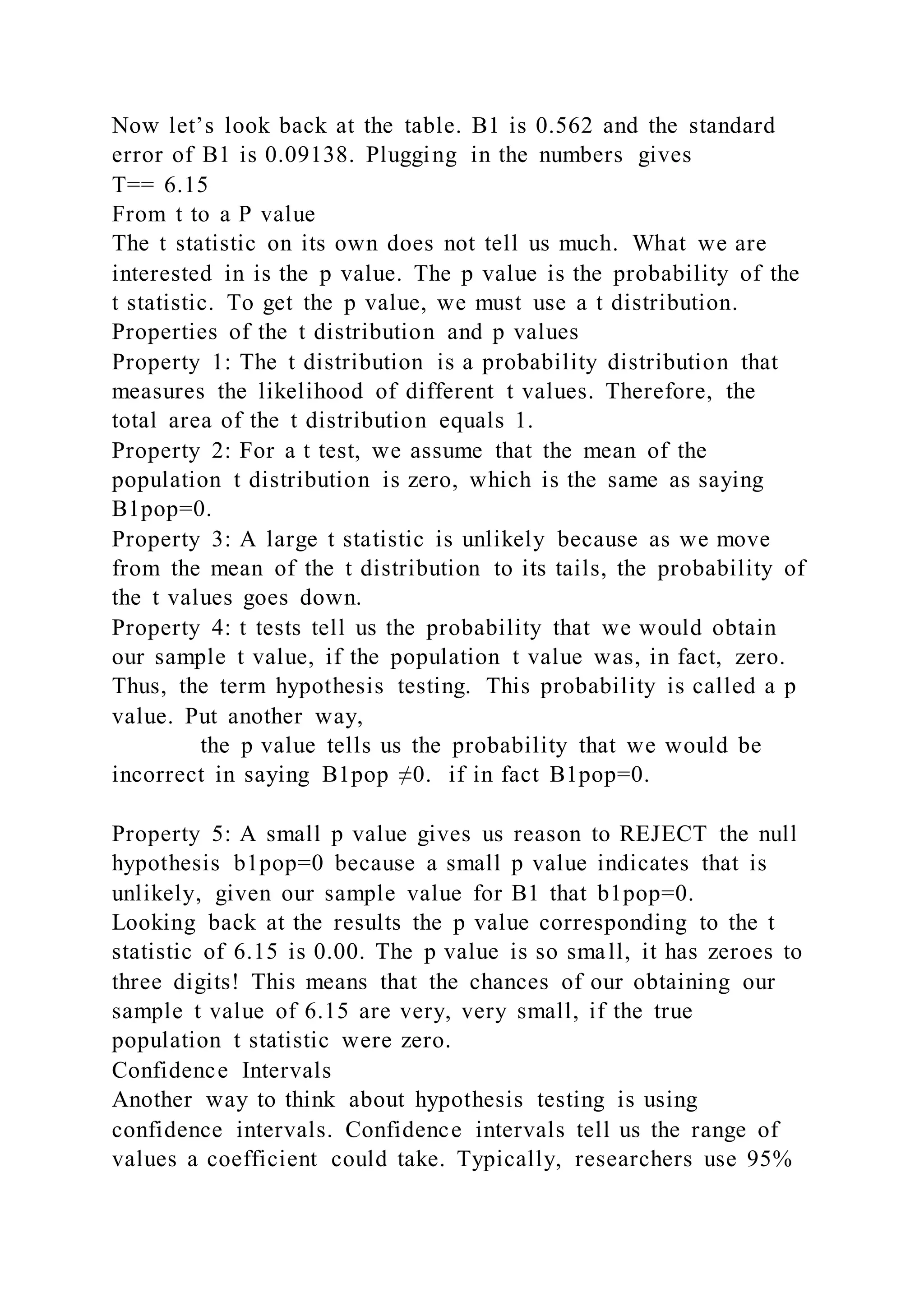 Now let’s look back at the table. B1 is 0.562 and the standard
error of B1 is 0.09138. Plugging in the numbers gives
T== 6.15
From t to a P value
The t statistic on its own does not tell us much. What we are
interested in is the p value. The p value is the probability of the
t statistic. To get the p value, we must use a t distribution.
Properties of the t distribution and p values
Property 1: The t distribution is a probability distribution that
measures the likelihood of different t values. Therefore, the
total area of the t distribution equals 1.
Property 2: For a t test, we assume that the mean of the
population t distribution is zero, which is the same as saying
B1pop=0.
Property 3: A large t statistic is unlikely because as we move
from the mean of the t distribution to its tails, the probability of
the t values goes down.
Property 4: t tests tell us the probability that we would obtain
our sample t value, if the population t value was, in fact, zero.
Thus, the term hypothesis testing. This probability is called a p
value. Put another way,
the p value tells us the probability that we would be
incorrect in saying B1pop ≠0. if in fact B1pop=0.
Property 5: A small p value gives us reason to REJECT the null
hypothesis b1pop=0 because a small p value indicates that is
unlikely, given our sample value for B1 that b1pop=0.
Looking back at the results the p value corresponding to the t
statistic of 6.15 is 0.00. The p value is so small, it has zeroes to
three digits! This means that the chances of our obtaining our
sample t value of 6.15 are very, very small, if the true
population t statistic were zero.
Confidence Intervals
Another way to think about hypothesis testing is using
confidence intervals. Confidence intervals tell us the range of
values a coefficient could take. Typically, researchers use 95%
 
