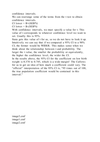 confidence intervals.
We can rearrange some of the terms from the t test to obtain
confidence intervals.
CI lower = B+(SEB*t)
CI lower = B-(SEB*t)
With confidence intervals, we must specify a value for t. This
value of t corresponds to whatever confidence level we want to
set. Usually this is 95%.
Stata gets this value of t for us, so we do not have to look it up.
Intuitively we can say that if we compared a 95% CI to a 90%
CI, the former would be WIDER. This makes sense when we
think about the relationship between t and probability. The
larger the t value, the smaller the probability or equivalently,
the higher the confidence level, the wider the CI.
In the results above, the 95% CI for the coefficient on low birth
weight is 0.378 to 0.745, which is a wide margin! The Callows
for us to get an idea of how much a coefficient could vary. The
“official” interpretation of the 95% CI is, “95 times out of 100,
the true population coefficient would be contained in this
interval.”
image3.emf
image1.emf
image2.emf
 