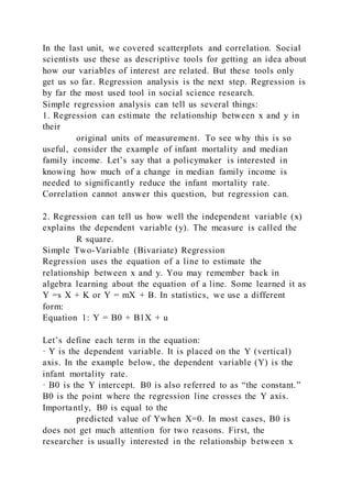 In the last unit, we covered scatterplots and correlation. Social
scientists use these as descriptive tools for getting an idea about
how our variables of interest are related. But these tools only
get us so far. Regression analysis is the next step. Regression is
by far the most used tool in social science research.
Simple regression analysis can tell us several things:
1. Regression can estimate the relationship between x and y in
their
original units of measurement. To see why this is so
useful, consider the example of infant mortality and median
family income. Let’s say that a policymaker is interested in
knowing how much of a change in median family income is
needed to significantly reduce the infant mortality rate.
Correlation cannot answer this question, but regression can.
2. Regression can tell us how well the independent variable (x)
explains the dependent variable (y). The measure is called the
R square.
Simple Two-Variable (Bivariate) Regression
Regression uses the equation of a line to estimate the
relationship between x and y. You may remember back in
algebra learning about the equation of a line. Some learned it as
Y =s X + K or Y = mX + B. In statistics, we use a different
form:
Equation 1: Y = B0 + B1X + u
Let’s define each term in the equation:
· Y is the dependent variable. It is placed on the Y (vertical)
axis. In the example below, the dependent variable (Y) is the
infant mortality rate.
· B0 is the Y intercept. B0 is also referred to as “the constant.”
B0 is the point where the regression line crosses the Y axis.
Importantly, B0 is equal to the
predicted value of Ywhen X=0. In most cases, B0 is
does not get much attention for two reasons. First, the
researcher is usually interested in the relationship between x
 