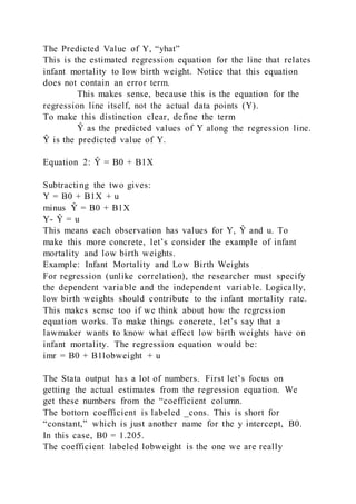 The Predicted Value of Y, “yhat”
This is the estimated regression equation for the line that relates
infant mortality to low birth weight. Notice that this equation
does not contain an error term.
This makes sense, because this is the equation for the
regression line itself, not the actual data points (Y).
To make this distinction clear, define the term
Ŷ as the predicted values of Y along the regression line.
Ŷ is the predicted value of Y.
Equation 2: Ŷ = B0 + B1X
Subtracting the two gives:
Y = B0 + B1X + u
minus Ŷ = B0 + B1X
Y- Ŷ = u
This means each observation has values for Y, Ŷ and u. To
make this more concrete, let’s consider the example of infant
mortality and low birth weights.
Example: Infant Mortality and Low Birth Weights
For regression (unlike correlation), the researcher must specify
the dependent variable and the independent variable. Logically,
low birth weights should contribute to the infant mortality rate.
This makes sense too if we think about how the regression
equation works. To make things concrete, let’s say that a
lawmaker wants to know what effect low birth weights have on
infant mortality. The regression equation would be:
imr = B0 + B1lobweight + u
The Stata output has a lot of numbers. First let’s focus on
getting the actual estimates from the regression equation. We
get these numbers from the “coefficient column.
The bottom coefficient is labeled _cons. This is short for
“constant,” which is just another name for the y intercept, B0.
In this case, B0 = 1.205.
The coefficient labeled lobweight is the one we are really
 