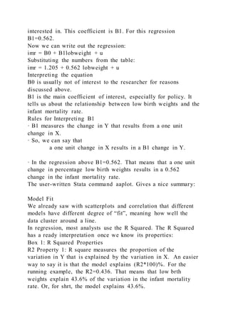 interested in. This coefficient is B1. For this regression
B1=0.562.
Now we can write out the regression:
imr = B0 + B1lobweight + u
Substituting the numbers from the table:
imr = 1.205 + 0.562 lobweight + u
Interpreting the equation
B0 is usually not of interest to the researcher for reasons
discussed above.
B1 is the main coefficient of interest, especially for policy. It
tells us about the relationship between low birth weights and the
infant mortality rate.
Rules for Interpreting B1
· B1 measures the change in Y that results from a one unit
change in X.
· So, we can say that
a one unit change in X results in a B1 change in Y.
· In the regression above B1=0.562. That means that a one unit
change in percentage low birth weights results in a 0.562
change in the infant mortality rate.
The user-written Stata command aaplot. Gives a nice summary:
Model Fit
We already saw with scatterplots and correlation that different
models have different degree of “fit”, meaning how well the
data cluster around a line.
In regression, most analysts use the R Squared. The R Squared
has a ready interpretation once we know its properties:
Box 1: R Squared Properties
R2 Property 1: R square measures the proportion of the
variation in Y that is explained by the variation in X. An easier
way to say it is that the model explains (R2*100)%. For the
running example, the R2=0.436. That means that low brth
weights explain 43.6% of the variation in the infant mortality
rate. Or, for shrt, the model explains 43.6%.
 