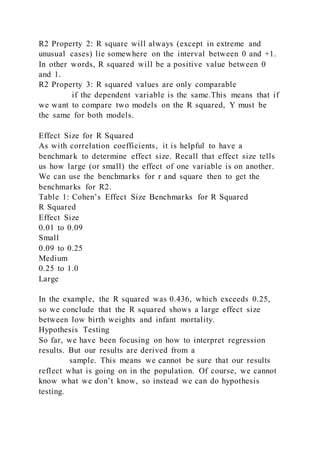 R2 Property 2: R square will always (except in extreme and
unusual cases) lie somewhere on the interval between 0 and +1.
In other words, R squared will be a positive value between 0
and 1.
R2 Property 3: R squared values are only comparable
if the dependent variable is the same.This means that if
we want to compare two models on the R squared, Y must be
the same for both models.
Effect Size for R Squared
As with correlation coefficients, it is helpful to have a
benchmark to determine effect size. Recall that effect size tells
us how large (or small) the effect of one variable is on another.
We can use the benchmarks for r and square then to get the
benchmarks for R2.
Table 1: Cohen’s Effect Size Benchmarks for R Squared
R Squared
Effect Size
0.01 to 0.09
Small
0.09 to 0.25
Medium
0.25 to 1.0
Large
In the example, the R squared was 0.436, which exceeds 0.25,
so we conclude that the R squared shows a large effect size
between low birth weights and infant mortality.
Hypothesis Testing
So far, we have been focusing on how to interpret regression
results. But our results are derived from a
sample. This means we cannot be sure that our results
reflect what is going on in the population. Of course, we cannot
know what we don’t know, so instead we can do hypothesis
testing.
 