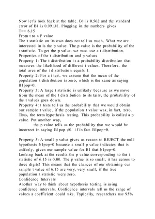 Now let’s look back at the table. B1 is 0.562 and the standard
error of B1 is 0.09138. Plugging in the numbers gives
T== 6.15
From t to a P value
The t statistic on its own does not tell us much. What we are
interested in is the p value. The p value is the probability of the
t statistic. To get the p value, we must use a t distribution.
Properties of the t distribution and p values
Property 1: The t distribution is a probability distribution that
measures the likelihood of different t values. Therefore, the
total area of the t distribution equals 1.
Property 2: For a t test, we assume that the mean of the
population t distribution is zero, which is the same as saying
B1pop=0.
Property 3: A large t statistic is unlikely because as we move
from the mean of the t distribution to its tails, the probability of
the t values goes down.
Property 4: t tests tell us the probability that we would obtain
our sample t value, if the population t value was, in fact, zero.
Thus, the term hypothesis testing. This probability is called a p
value. Put another way,
the p value tells us the probability that we would be
incorrect in saying B1pop ≠0. if in fact B1pop=0.
Property 5: A small p value gives us reason to REJECT the null
hypothesis b1pop=0 because a small p value indicates that is
unlikely, given our sample value for B1 that b1pop=0.
Looking back at the results the p value corresponding to the t
statistic of 6.15 is 0.00. The p value is so small, it has zeroes to
three digits! This means that the chances of our obtaining our
sample t value of 6.15 are very, very small, if the true
population t statistic were zero.
Confidence Intervals
Another way to think about hypothesis testing is using
confidence intervals. Confidence intervals tell us the range of
values a coefficient could take. Typically, researchers use 95%
 