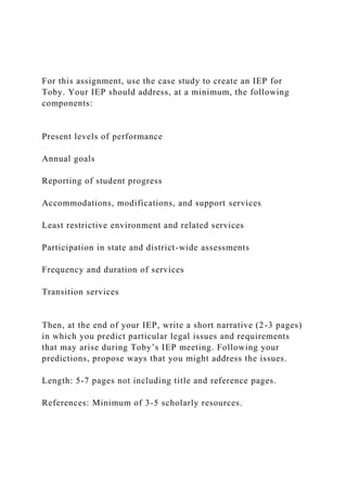 For this assignment, use the case study to create an IEP for
Toby. Your IEP should address, at a minimum, the following
components:
Present levels of performance
Annual goals
Reporting of student progress
Accommodations, modifications, and support services
Least restrictive environment and related services
Participation in state and district-wide assessments
Frequency and duration of services
Transition services
Then, at the end of your IEP, write a short narrative (2-3 pages)
in which you predict particular legal issues and requirements
that may arise during Toby’s IEP meeting. Following your
predictions, propose ways that you might address the issues.
Length: 5-7 pages not including title and reference pages.
References: Minimum of 3-5 scholarly resources.
 