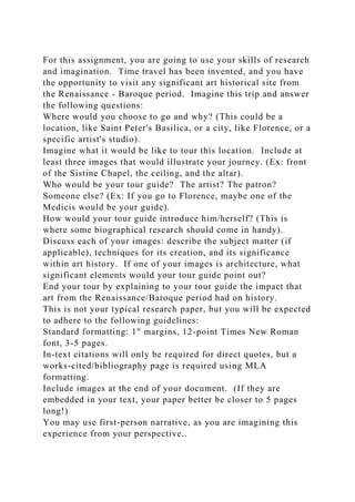 For this assignment, you are going to use your skills of research
and imagination. Time travel has been invented, and you have
the opportunity to visit any significant art historical site from
the Renaissance - Baroque period. Imagine this trip and answer
the following questions:
Where would you choose to go and why? (This could be a
location, like Saint Peter's Basilica, or a city, like Florence, or a
specific artist's studio).
Imagine what it would be like to tour this location. Include at
least three images that would illustrate your journey. (Ex: front
of the Sistine Chapel, the ceiling, and the altar).
Who would be your tour guide? The artist? The patron?
Someone else? (Ex: If you go to Florence, maybe one of the
Medicis would be your guide).
How would your tour guide introduce him/herself? (This is
where some biographical research should come in handy).
Discuss each of your images: describe the subject matter (if
applicable), techniques for its creation, and its significance
within art history. If one of your images is architecture, what
significant elements would your tour guide point out?
End your tour by explaining to your tour guide the impact that
art from the Renaissance/Baroque period had on history.
This is not your typical research paper, but you will be expected
to adhere to the following guidelines:
Standard formatting: 1" margins, 12-point Times New Roman
font, 3-5 pages.
In-text citations will only be required for direct quotes, but a
works-cited/bibliography page is required using MLA
formatting.
Include images at the end of your document. (If they are
embedded in your text, your paper better be closer to 5 pages
long!)
You may use first-person narrative, as you are imagining this
experience from your perspective..
 