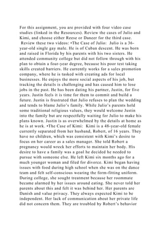 For this assignment, you are provided with four video case
studies (linked in the Resources). Review the cases of Julio and
Kimi, and choose either Reese or Daneer for the third case.
Review these two videos: •The Case of Julio: Julio is a 36-
year-old single gay male. He is of Cuban descent. He was born
and raised in Florida by his parents with his two sisters. He
attended community college but did not follow through with his
plan to obtain a four-year degree, because his poor test taking
skills created barriers. He currently works for a sales promotion
company, where he is tasked with creating ads for local
businesses. He enjoys the more social aspects of his job, but
tracking the details is challenging and has caused him to lose
jobs in the past. He has been dating his partner, Justin, for five
years. Justin feels it is time for them to commit and build a
future. Justin is frustrated that Julio refuses to plan the wedding
and tends to blame Julio’s family. While Julio’s parents hold
some traditional religious values, they would welcome Justin
into the family but are respectfully waiting for Julio to make his
plans known. Justin is as overwhelmed by the details at home as
he is at work. •The Case of Kimi: Kimi is a 48-year-old female
currently separated from her husband, Robert, of 16 years. They
have no children, which was consistent with Kimi’s desire to
focus on her career as a sales manager. She told Robert a
pregnancy would wreck her efforts to maintain her body. His
desire to have a family was a goal he decided he needed to
pursue with someone else. He left Kimi six months ago for a
much younger woman and filed for divorce. Kimi began having
issues with food during high school when she was on the dance
team and felt self-conscious wearing the form-fitting uniform.
During college, she sought treatment because her roommate
became alarmed by her issues around eating. She never told her
parents about this and felt it was behind her. Her parents are
Danish and value privacy. They always expected Kimi to be
independent. Her lack of communication about her private life
did not concern them. They are troubled by Robert’s behavior
 