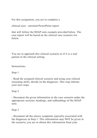 For this assignment, you are to complete a
clinical case - narrated PowerPoint report
that will follow the SOAP note example provided below. The
case report will be based on the clinical case scenario list
below.
You are to approach this clinical scenario as if it is a real
patient in the clinical setting.
Instructions:
Step 1
- Read the assigned clinical scenario and using your clinical
reasoning skills, decide on the diagnoses. This step informs
your next steps.
Step 2
- Document the given information in the case scenario under the
appropriate sections, headings, and subheadings of the SOAP
note.
Step 3
- Document all the classic symptoms typically associated with
the diagnoses in Step 1. This information may NOT be given in
the scenario; you are to obtain this information from your
 