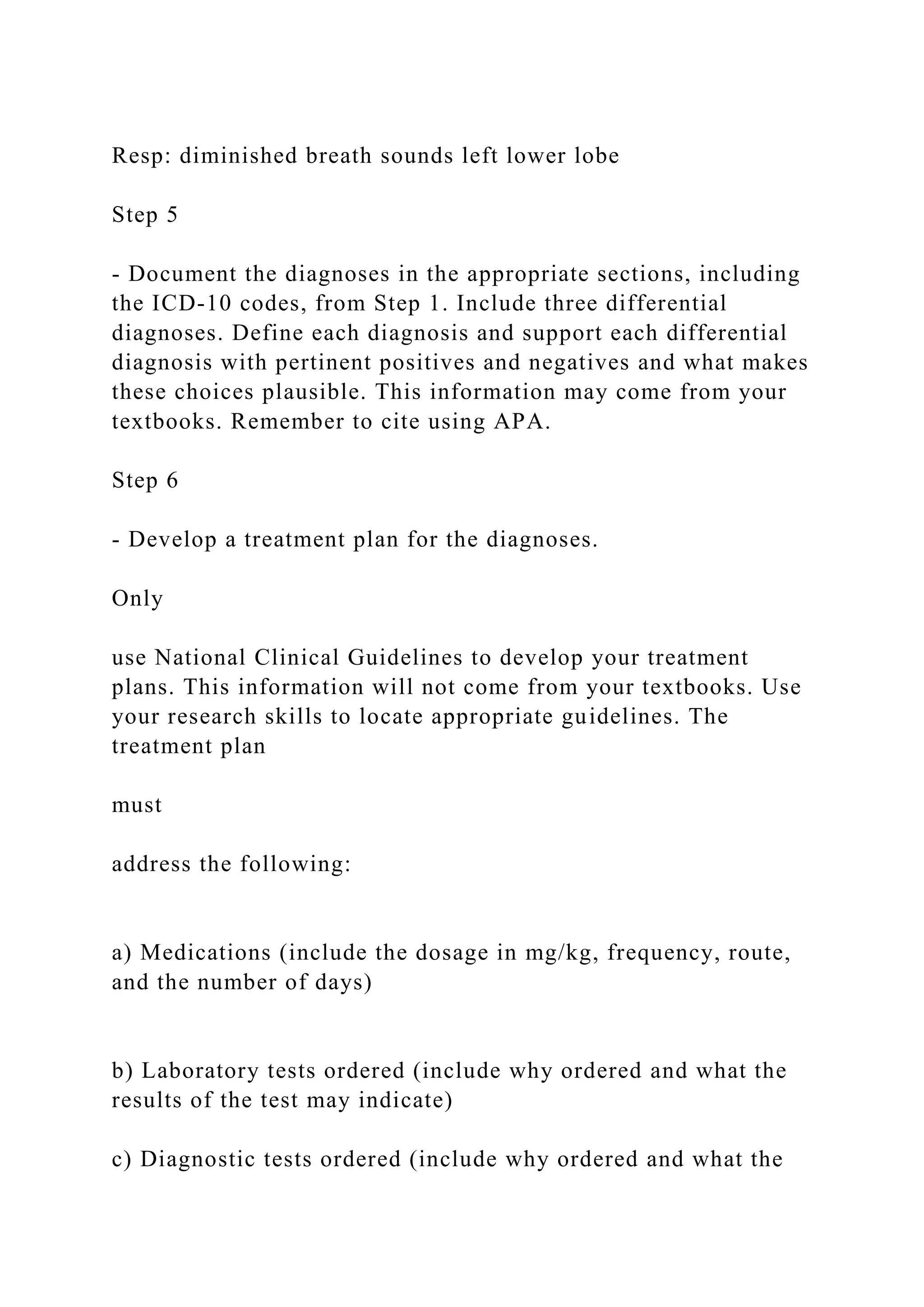 Resp: diminished breath sounds left lower lobe
Step 5
- Document the diagnoses in the appropriate sections, including
the ICD-10 codes, from Step 1. Include three differential
diagnoses. Define each diagnosis and support each differential
diagnosis with pertinent positives and negatives and what makes
these choices plausible. This information may come from your
textbooks. Remember to cite using APA.
Step 6
- Develop a treatment plan for the diagnoses.
Only
use National Clinical Guidelines to develop your treatment
plans. This information will not come from your textbooks. Use
your research skills to locate appropriate guidelines. The
treatment plan
must
address the following:
a) Medications (include the dosage in mg/kg, frequency, route,
and the number of days)
b) Laboratory tests ordered (include why ordered and what the
results of the test may indicate)
c) Diagnostic tests ordered (include why ordered and what the
 