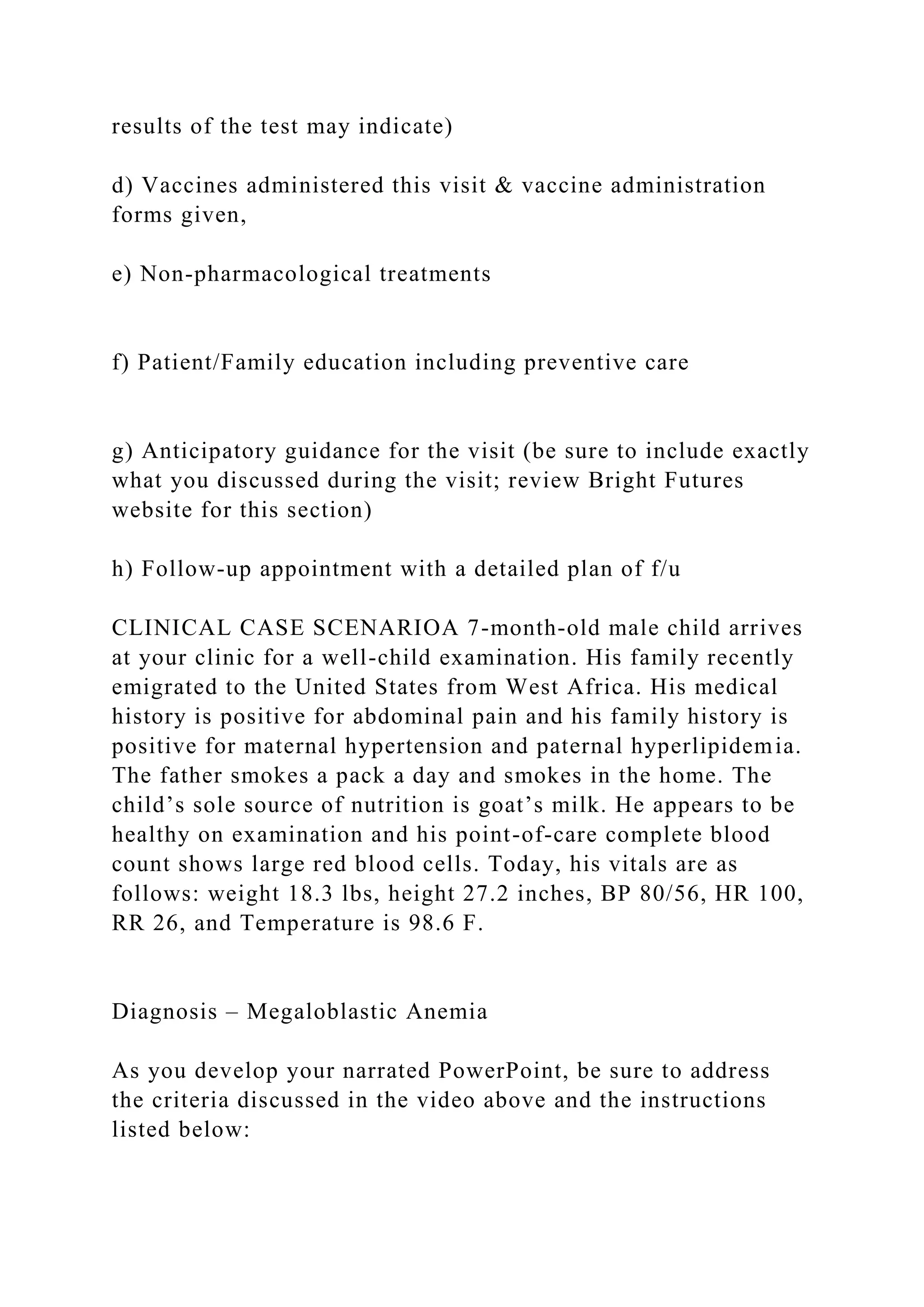 results of the test may indicate)
d) Vaccines administered this visit & vaccine administration
forms given,
e) Non-pharmacological treatments
f) Patient/Family education including preventive care
g) Anticipatory guidance for the visit (be sure to include exactly
what you discussed during the visit; review Bright Futures
website for this section)
h) Follow-up appointment with a detailed plan of f/u
CLINICAL CASE SCENARIOA 7-month-old male child arrives
at your clinic for a well-child examination. His family recently
emigrated to the United States from West Africa. His medical
history is positive for abdominal pain and his family history is
positive for maternal hypertension and paternal hyperlipidemia.
The father smokes a pack a day and smokes in the home. The
child’s sole source of nutrition is goat’s milk. He appears to be
healthy on examination and his point-of-care complete blood
count shows large red blood cells. Today, his vitals are as
follows: weight 18.3 lbs, height 27.2 inches, BP 80/56, HR 100,
RR 26, and Temperature is 98.6 F.
Diagnosis – Megaloblastic Anemia
As you develop your narrated PowerPoint, be sure to address
the criteria discussed in the video above and the instructions
listed below:
 