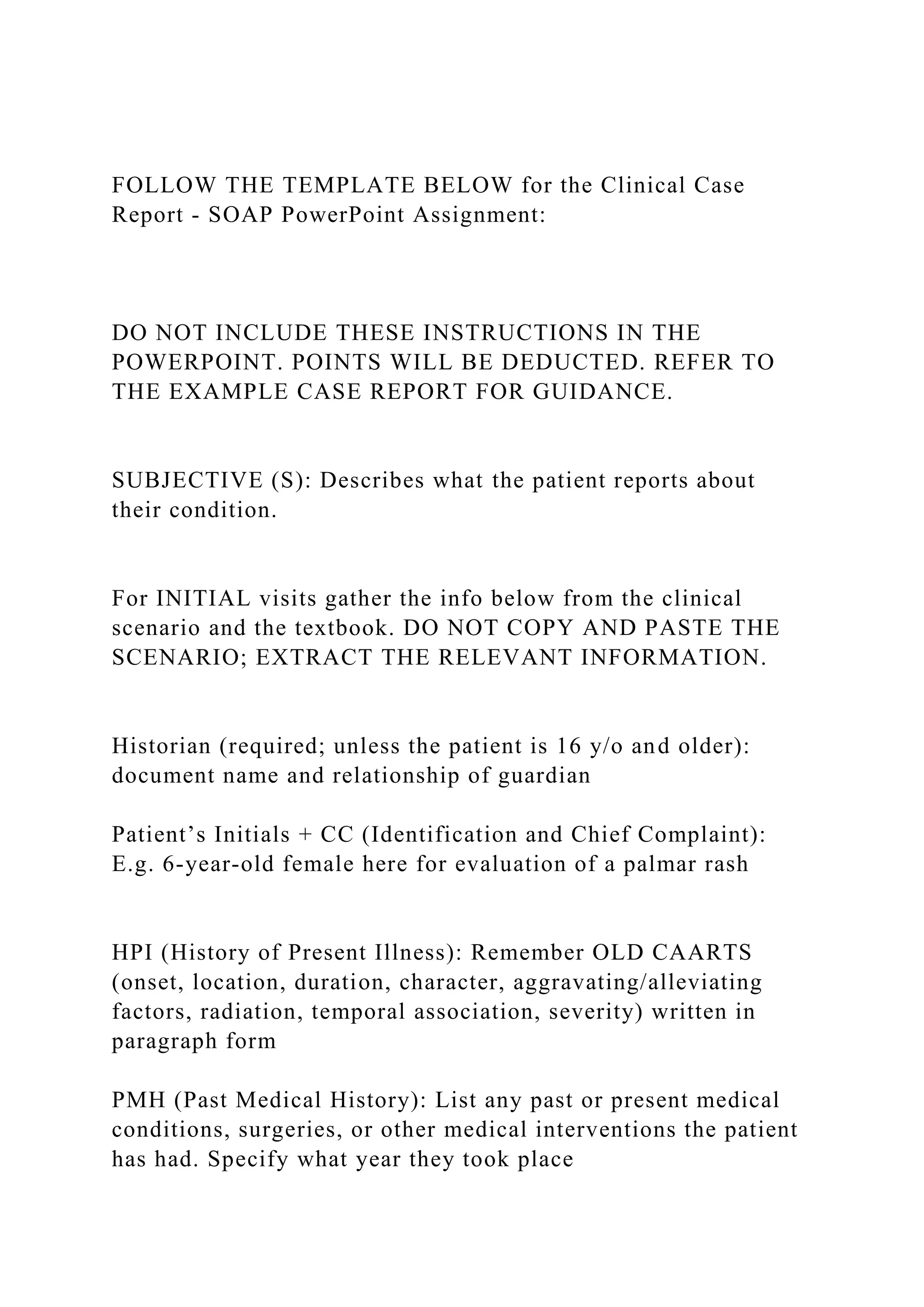 FOLLOW THE TEMPLATE BELOW for the Clinical Case
Report - SOAP PowerPoint Assignment:
DO NOT INCLUDE THESE INSTRUCTIONS IN THE
POWERPOINT. POINTS WILL BE DEDUCTED. REFER TO
THE EXAMPLE CASE REPORT FOR GUIDANCE.
SUBJECTIVE (S): Describes what the patient reports about
their condition.
For INITIAL visits gather the info below from the clinical
scenario and the textbook. DO NOT COPY AND PASTE THE
SCENARIO; EXTRACT THE RELEVANT INFORMATION.
Historian (required; unless the patient is 16 y/o and older):
document name and relationship of guardian
Patient’s Initials + CC (Identification and Chief Complaint):
E.g. 6-year-old female here for evaluation of a palmar rash
HPI (History of Present Illness): Remember OLD CAARTS
(onset, location, duration, character, aggravating/alleviating
factors, radiation, temporal association, severity) written in
paragraph form
PMH (Past Medical History): List any past or present medical
conditions, surgeries, or other medical interventions the patient
has had. Specify what year they took place
 