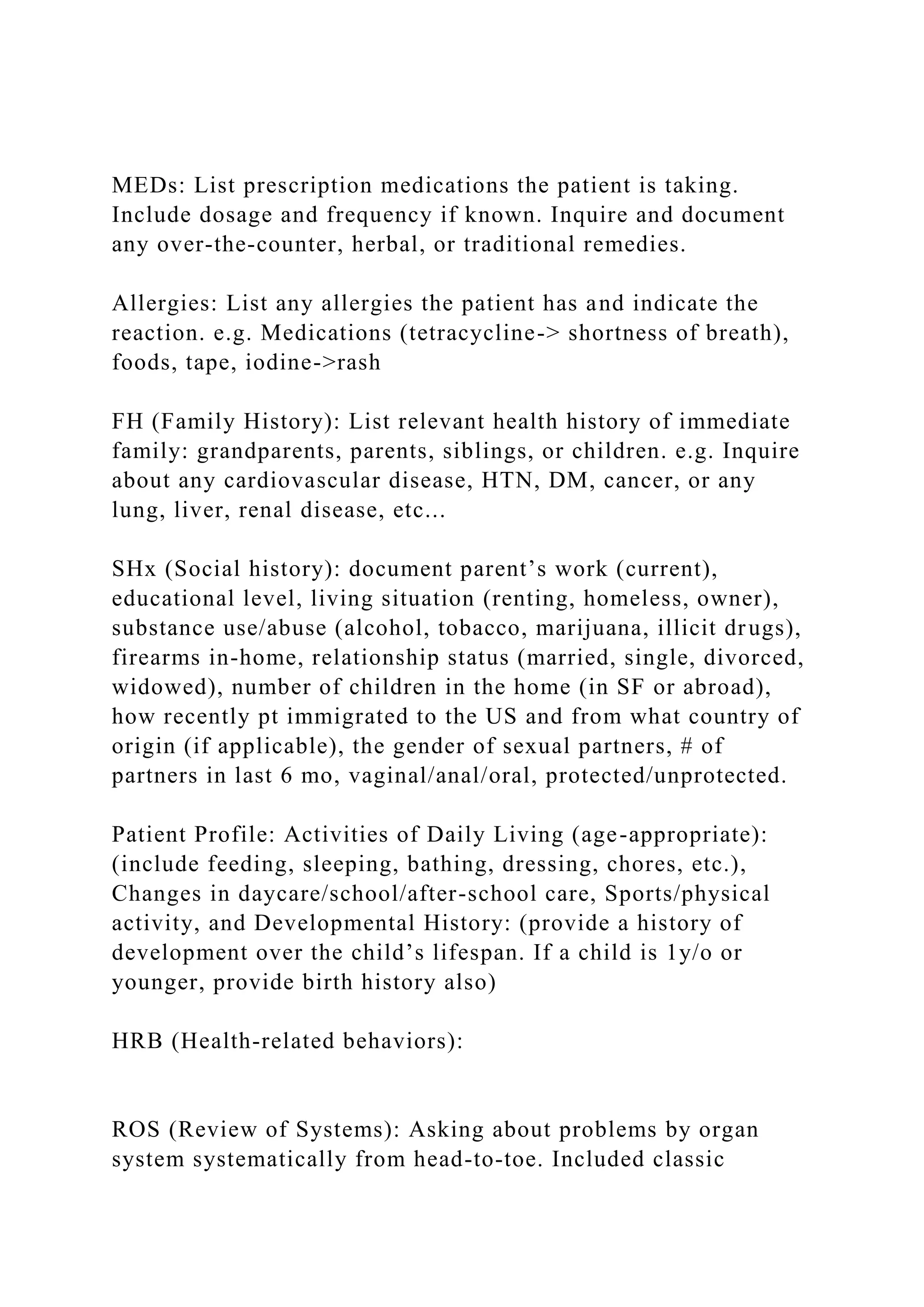 MEDs: List prescription medications the patient is taking.
Include dosage and frequency if known. Inquire and document
any over-the-counter, herbal, or traditional remedies.
Allergies: List any allergies the patient has and indicate the
reaction. e.g. Medications (tetracycline-> shortness of breath),
foods, tape, iodine->rash
FH (Family History): List relevant health history of immediate
family: grandparents, parents, siblings, or children. e.g. Inquire
about any cardiovascular disease, HTN, DM, cancer, or any
lung, liver, renal disease, etc...
SHx (Social history): document parent’s work (current),
educational level, living situation (renting, homeless, owner),
substance use/abuse (alcohol, tobacco, marijuana, illicit drugs),
firearms in-home, relationship status (married, single, divorced,
widowed), number of children in the home (in SF or abroad),
how recently pt immigrated to the US and from what country of
origin (if applicable), the gender of sexual partners, # of
partners in last 6 mo, vaginal/anal/oral, protected/unprotected.
Patient Profile: Activities of Daily Living (age-appropriate):
(include feeding, sleeping, bathing, dressing, chores, etc.),
Changes in daycare/school/after-school care, Sports/physical
activity, and Developmental History: (provide a history of
development over the child’s lifespan. If a child is 1y/o or
younger, provide birth history also)
HRB (Health-related behaviors):
ROS (Review of Systems): Asking about problems by organ
system systematically from head-to-toe. Included classic
 