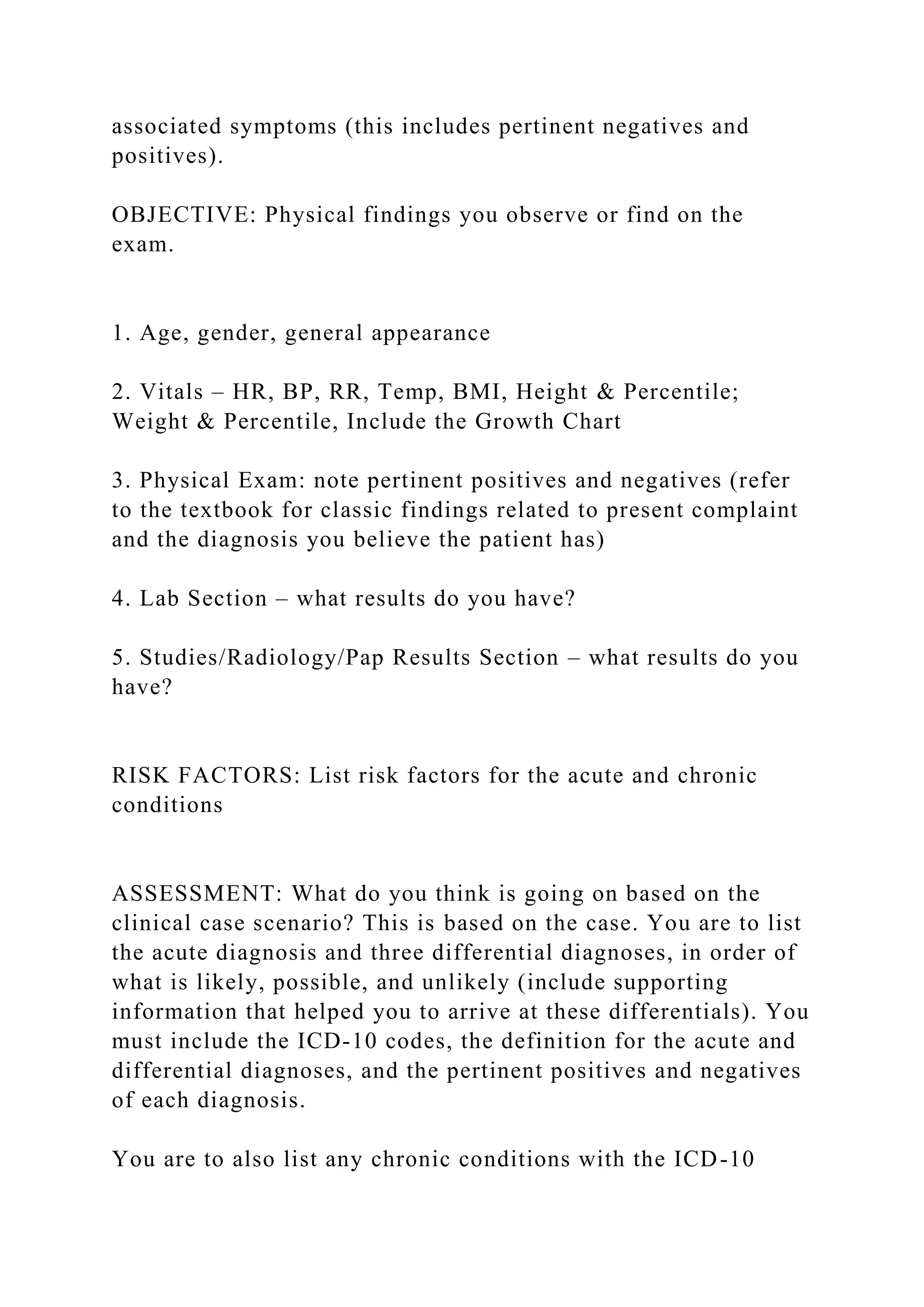 associated symptoms (this includes pertinent negatives and
positives).
OBJECTIVE: Physical findings you observe or find on the
exam.
1. Age, gender, general appearance
2. Vitals – HR, BP, RR, Temp, BMI, Height & Percentile;
Weight & Percentile, Include the Growth Chart
3. Physical Exam: note pertinent positives and negatives (refer
to the textbook for classic findings related to present complaint
and the diagnosis you believe the patient has)
4. Lab Section – what results do you have?
5. Studies/Radiology/Pap Results Section – what results do you
have?
RISK FACTORS: List risk factors for the acute and chronic
conditions
ASSESSMENT: What do you think is going on based on the
clinical case scenario? This is based on the case. You are to list
the acute diagnosis and three differential diagnoses, in order of
what is likely, possible, and unlikely (include supporting
information that helped you to arrive at these differentials). You
must include the ICD-10 codes, the definition for the acute and
differential diagnoses, and the pertinent positives and negatives
of each diagnosis.
You are to also list any chronic conditions with the ICD-10
 