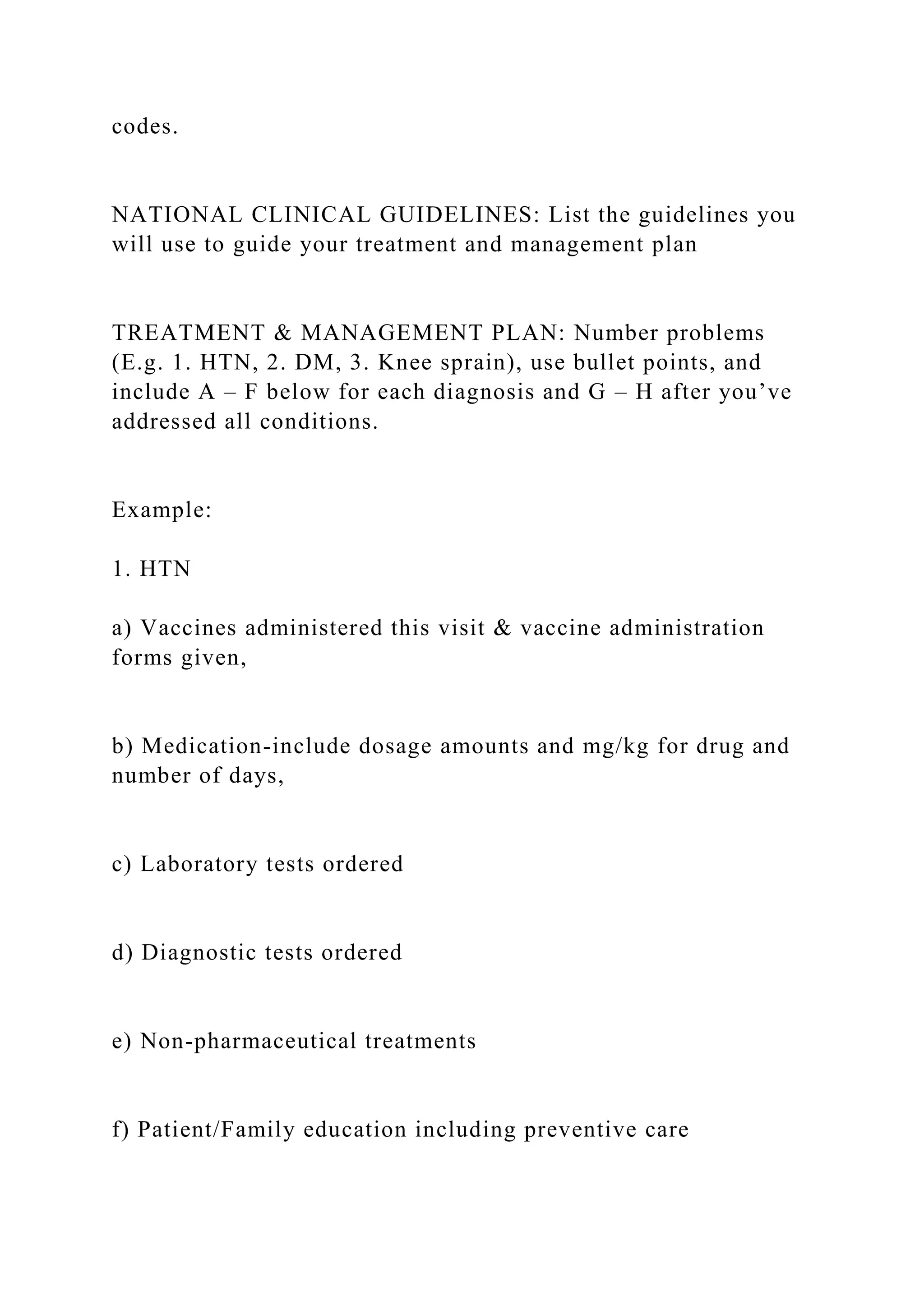 codes.
NATIONAL CLINICAL GUIDELINES: List the guidelines you
will use to guide your treatment and management plan
TREATMENT & MANAGEMENT PLAN: Number problems
(E.g. 1. HTN, 2. DM, 3. Knee sprain), use bullet points, and
include A – F below for each diagnosis and G – H after you’ve
addressed all conditions.
Example:
1. HTN
a) Vaccines administered this visit & vaccine administration
forms given,
b) Medication-include dosage amounts and mg/kg for drug and
number of days,
c) Laboratory tests ordered
d) Diagnostic tests ordered
e) Non-pharmaceutical treatments
f) Patient/Family education including preventive care
 
