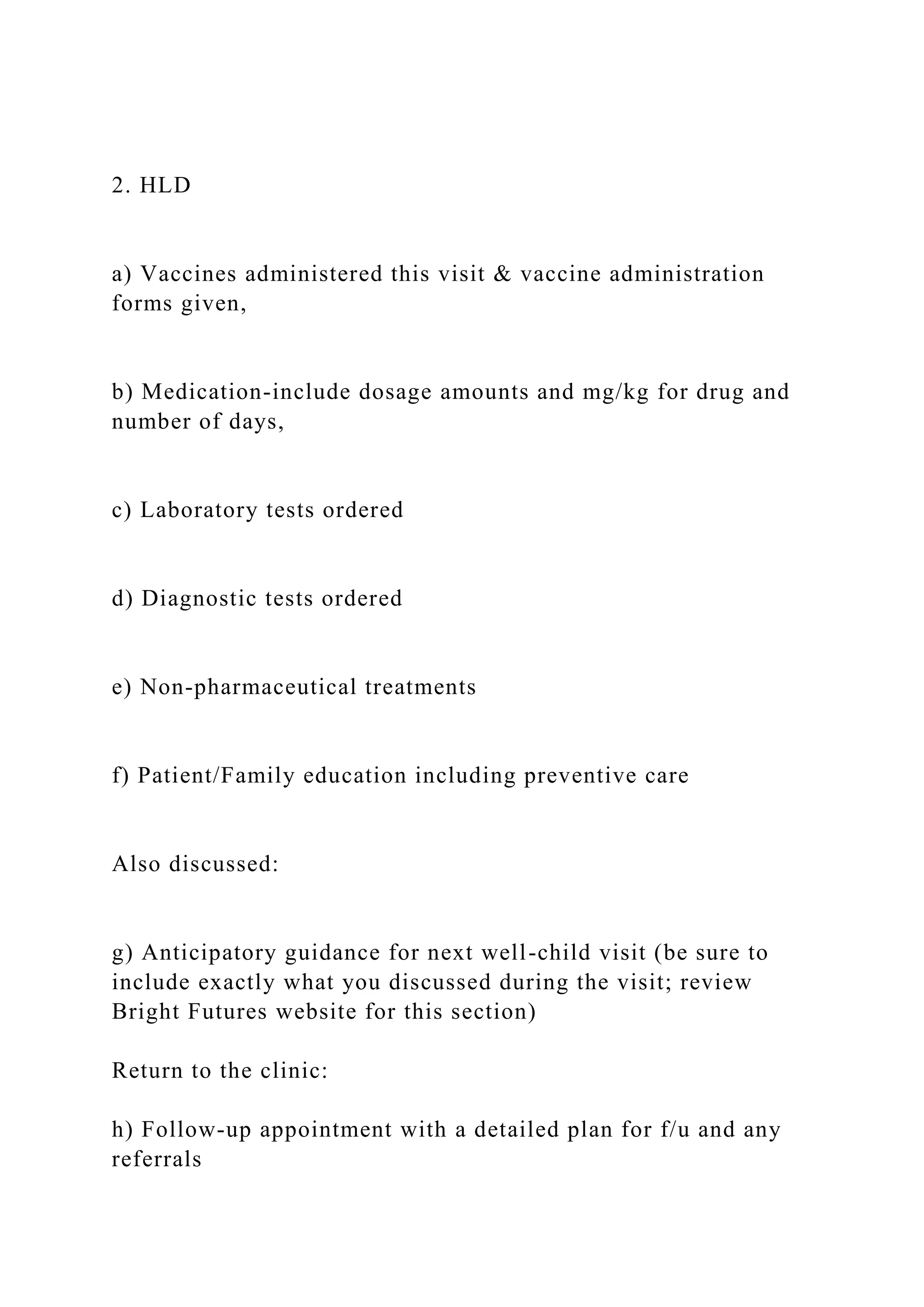 2. HLD
a) Vaccines administered this visit & vaccine administration
forms given,
b) Medication-include dosage amounts and mg/kg for drug and
number of days,
c) Laboratory tests ordered
d) Diagnostic tests ordered
e) Non-pharmaceutical treatments
f) Patient/Family education including preventive care
Also discussed:
g) Anticipatory guidance for next well-child visit (be sure to
include exactly what you discussed during the visit; review
Bright Futures website for this section)
Return to the clinic:
h) Follow-up appointment with a detailed plan for f/u and any
referrals
 