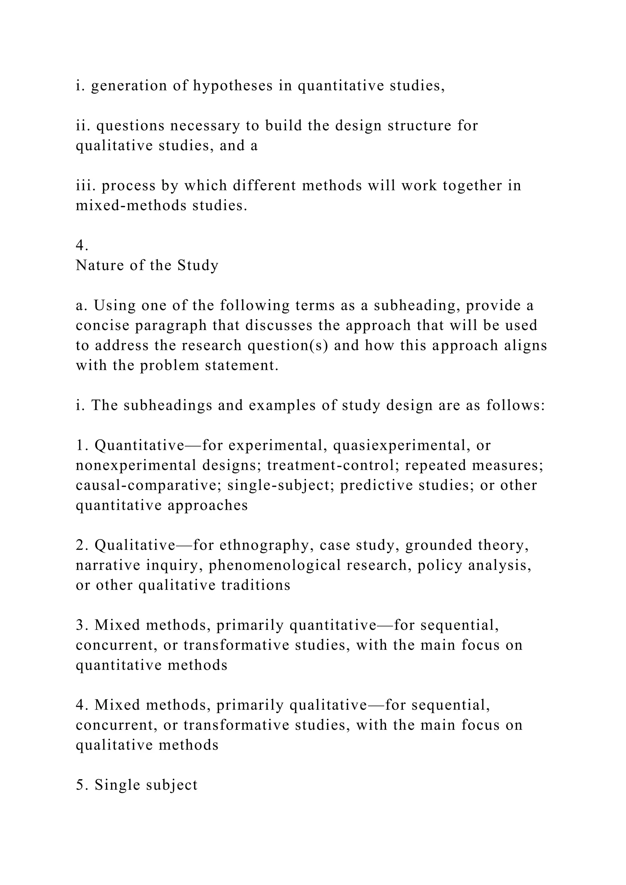 i. generation of hypotheses in quantitative studies,
ii. questions necessary to build the design structure for
qualitative studies, and a
iii. process by which different methods will work together in
mixed-methods studies.
4.
Nature of the Study
a. Using one of the following terms as a subheading, provide a
concise paragraph that discusses the approach that will be used
to address the research question(s) and how this approach aligns
with the problem statement.
i. The subheadings and examples of study design are as follows:
1. Quantitative—for experimental, quasiexperimental, or
nonexperimental designs; treatment-control; repeated measures;
causal-comparative; single-subject; predictive studies; or other
quantitative approaches
2. Qualitative—for ethnography, case study, grounded theory,
narrative inquiry, phenomenological research, policy analysis,
or other qualitative traditions
3. Mixed methods, primarily quantitative—for sequential,
concurrent, or transformative studies, with the main focus on
quantitative methods
4. Mixed methods, primarily qualitative—for sequential,
concurrent, or transformative studies, with the main focus on
qualitative methods
5. Single subject
 