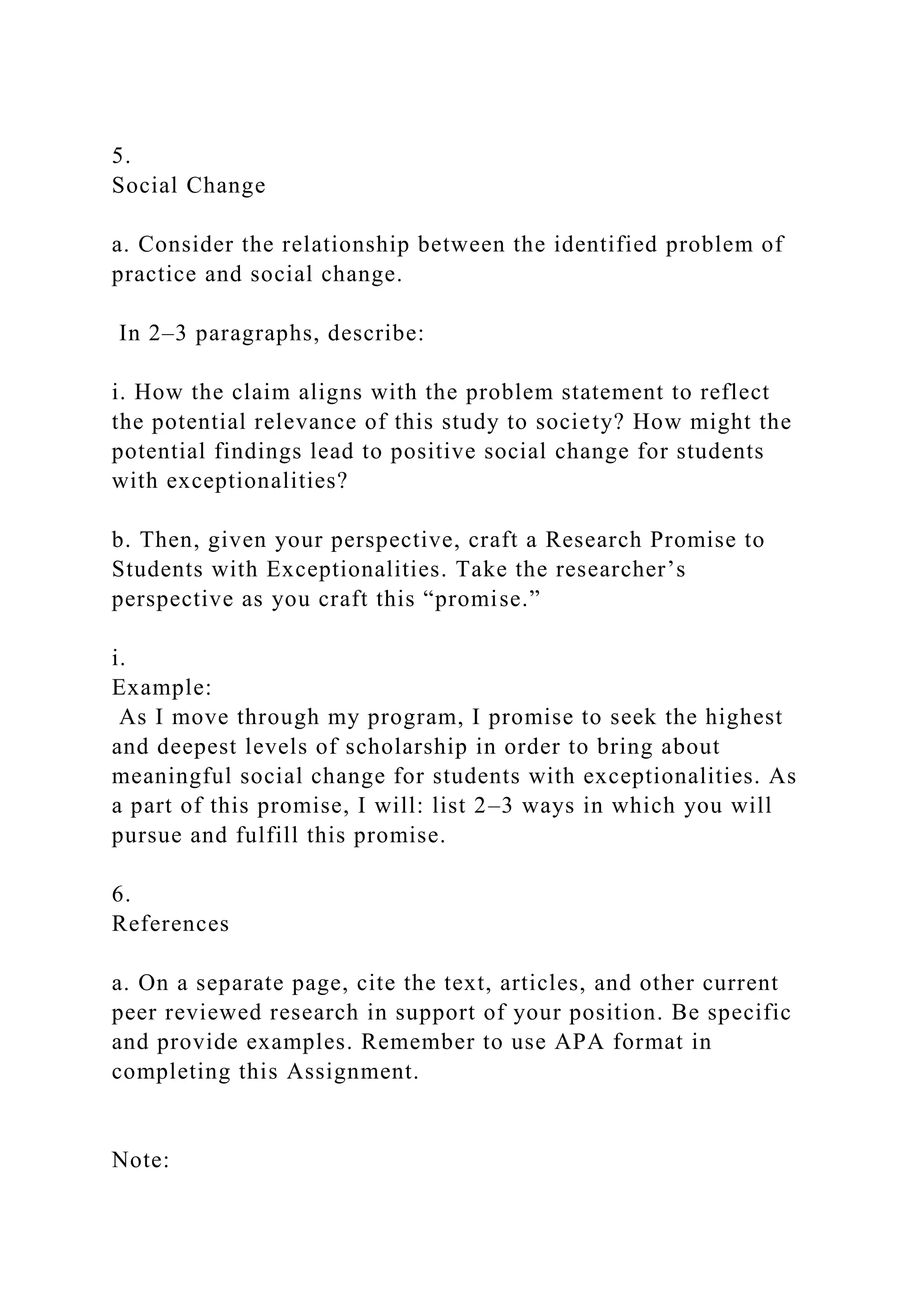 5.
Social Change
a. Consider the relationship between the identified problem of
practice and social change.
In 2–3 paragraphs, describe:
i. How the claim aligns with the problem statement to reflect
the potential relevance of this study to society? How might the
potential findings lead to positive social change for students
with exceptionalities?
b. Then, given your perspective, craft a Research Promise to
Students with Exceptionalities. Take the researcher’s
perspective as you craft this “promise.”
i.
Example:
As I move through my program, I promise to seek the highest
and deepest levels of scholarship in order to bring about
meaningful social change for students with exceptionalities. As
a part of this promise, I will: list 2–3 ways in which you will
pursue and fulfill this promise.
6.
References
a. On a separate page, cite the text, articles, and other current
peer reviewed research in support of your position. Be specific
and provide examples. Remember to use APA format in
completing this Assignment.
Note:
 