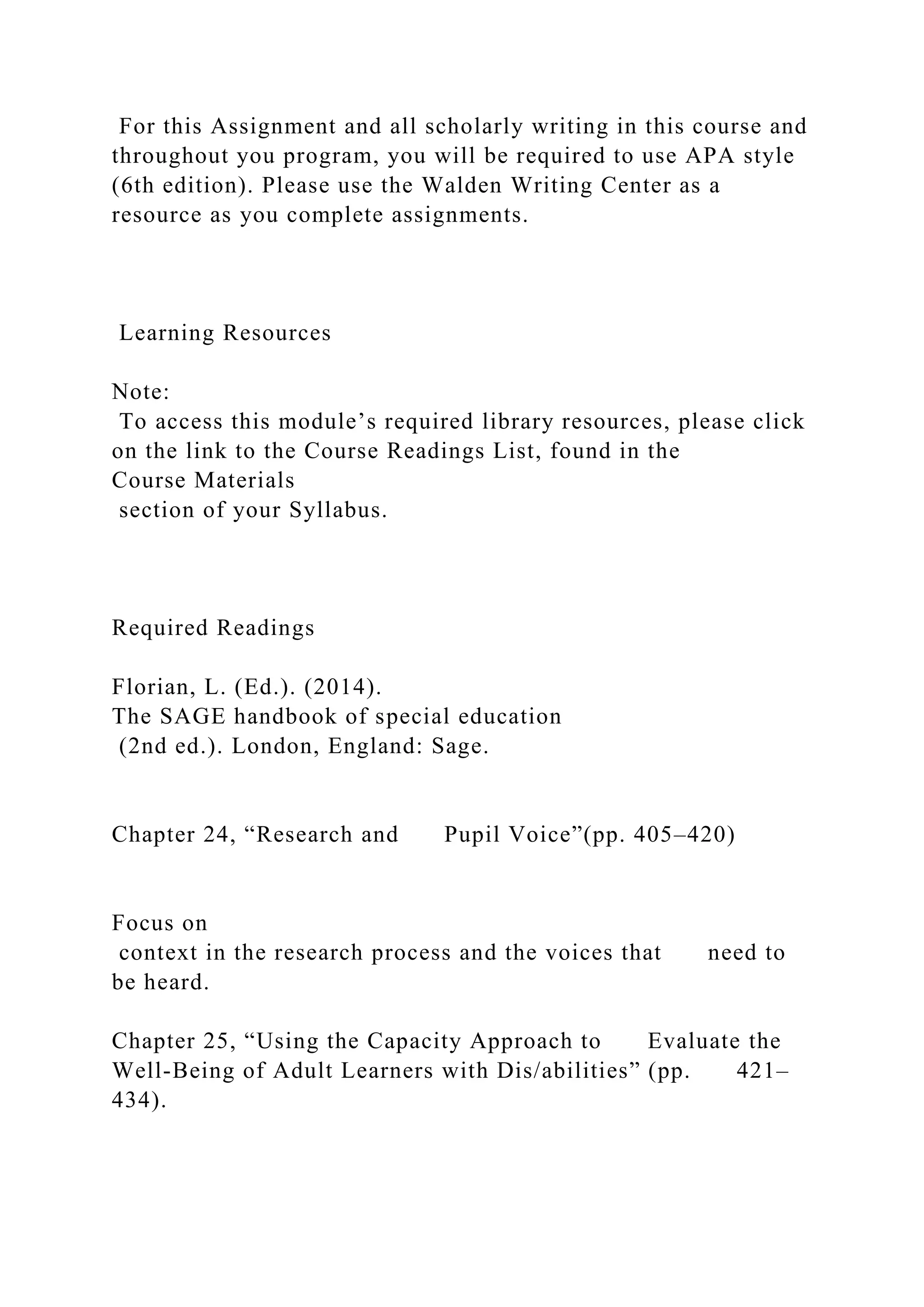 For this Assignment and all scholarly writing in this course and
throughout you program, you will be required to use APA style
(6th edition). Please use the Walden Writing Center as a
resource as you complete assignments.
Learning Resources
Note:
To access this module’s required library resources, please click
on the link to the Course Readings List, found in the
Course Materials
section of your Syllabus.
Required Readings
Florian, L. (Ed.). (2014).
The SAGE handbook of special education
(2nd ed.). London, England: Sage.
Chapter 24, “Research and Pupil Voice”(pp. 405–420)
Focus on
context in the research process and the voices that need to
be heard.
Chapter 25, “Using the Capacity Approach to Evaluate the
Well-Being of Adult Learners with Dis/abilities” (pp. 421–
434).
 