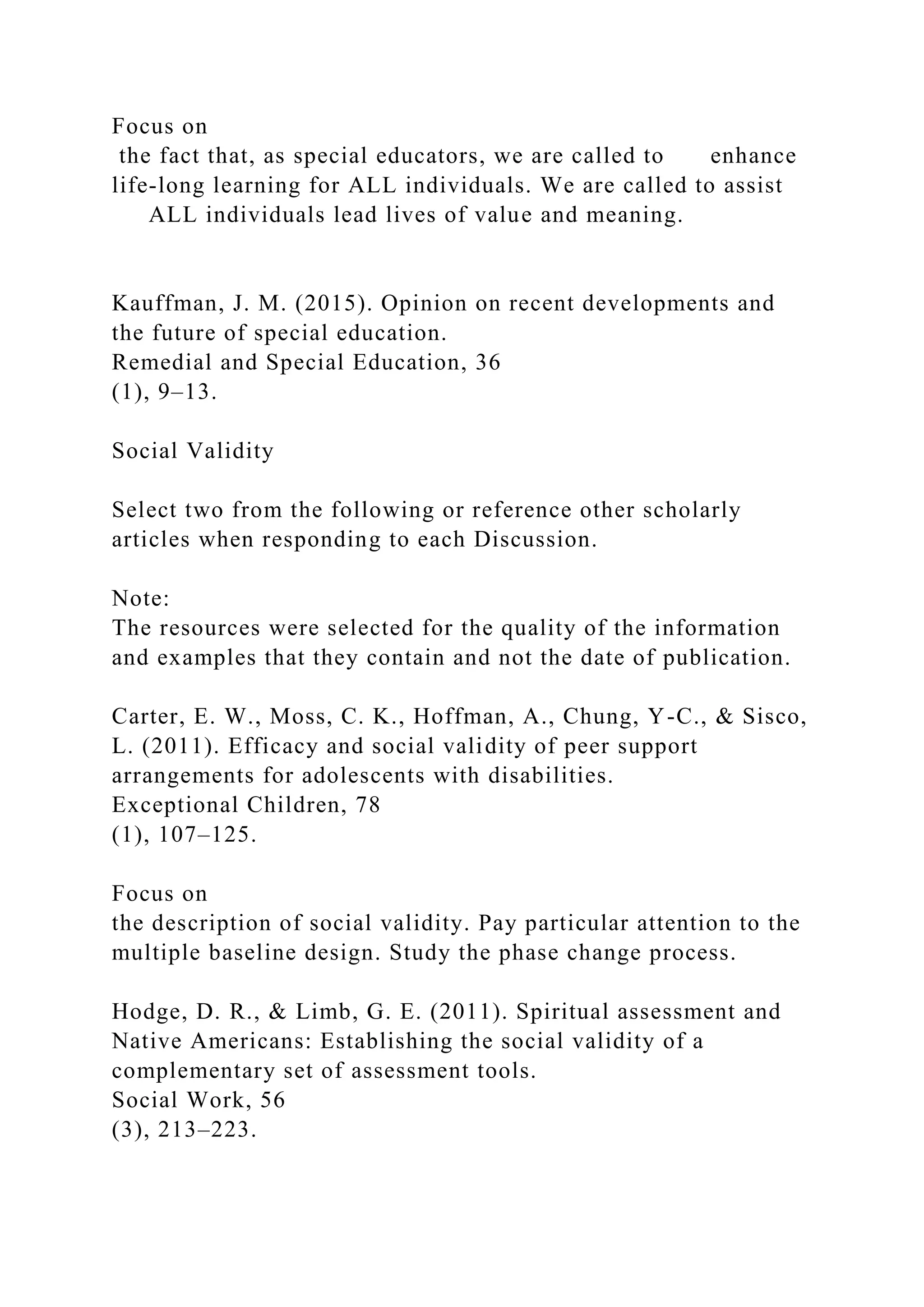 Focus on
the fact that, as special educators, we are called to enhance
life-long learning for ALL individuals. We are called to assist
ALL individuals lead lives of value and meaning.
Kauffman, J. M. (2015). Opinion on recent developments and
the future of special education.
Remedial and Special Education, 36
(1), 9–13.
Social Validity
Select two from the following or reference other scholarly
articles when responding to each Discussion.
Note:
The resources were selected for the quality of the information
and examples that they contain and not the date of publication.
Carter, E. W., Moss, C. K., Hoffman, A., Chung, Y-C., & Sisco,
L. (2011). Efficacy and social validity of peer support
arrangements for adolescents with disabilities.
Exceptional Children, 78
(1), 107–125.
Focus on
the description of social validity. Pay particular attention to the
multiple baseline design. Study the phase change process.
Hodge, D. R., & Limb, G. E. (2011). Spiritual assessment and
Native Americans: Establishing the social validity of a
complementary set of assessment tools.
Social Work, 56
(3), 213–223.
 